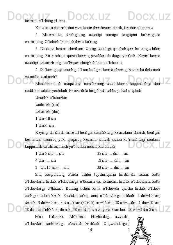 tasmani o’lchang (4 dm).
Ko’z bilan chamalashni rivojlantirishni davom ettirib, topshiriq beramiz.
4. Matematika   darsligining   uzunligi   nimaga   tengligini   ko’zingizda
chamalang.  O’lchash bilan tekshirib ko’ring.
5. Doskada   kesma   chizilgan.   Uning   uzunligi   qanchaligani   ko’zingiz   bilan
chamalang.   Bir   necha   o’quvchilarning   javoblari   doskaga   yoziladi.   Keyin   kesma
uzunligi detsimetrlarga bo’lingan chizg’ich bilan o’lchanadi.
6. Daftaringizga uzunligi 12 sm bo’lgan kesma chizing. Bu necha detsimetr
va necha santimetr?
Mustahkamlash   maqsadida   narsalarning   uzunliklarini   taqqoslashga   doir
sodda masalalar yechiladi. Pirovardida birgalikda ushbu jadval o’qiladi:
Uzunlik o’lchovlari: 
santimetr (sm) 
detsimetr (dm)
1 dm=10 sm 
1 dm>1 sm
Keyingi darslarda material berilgan uzunlikdagi kesmalarni chizish, berilgan
kesmadan   uzunroq   yoki   qisqaroq   kesmani   chizish   ushbu   ko’rinishdagi   sonlarni
taqqoslash va almashtirish yo’li bilan mustahkamlanadi.
1 dm 5 sm= .. sm 35 sm= .. dm ... sm
4 dm= ... sm 18 sm= ... dm ... sm
2 dm 15 sm= ... sm 30 sm= ... dm ... sm
Shu   bosqichning   o’zida   ushbu   topshiriqlarni   kiritili-shi   lozim:   katta
o’lchovlarni   kichik   o’lchovlarga   o’tkazish   va,   aksincha,   kichik   o’lchovlarni   katta
o’lchovlarga   o’tkazish.   Buning   uchun   katta   o’lchovda   qancha   kichik   o’lchov
borligini   bilish   kerak.   Shundan   so’ng,   aniq   o’lchovlarga   o’tiladi:   1   dm=10   sm,
demak, 3 dm=30 sm, 3 dm 15 sm (30+15) sm=45 sm, 28 sm=... dm. 1 dm=10 sm.
28 da 2 ta o’nlik bor, demak, 28 sm da 2 dm va yana 8 sm bor. 28 sm=2 dm 8 sm.
Metr.   Kilometr.   Millimetr.   Navbatdagi   uzunlik
o’lchovlari   santimetrga   o’xshash   kiritiladi.   O’quvchilarga
16 