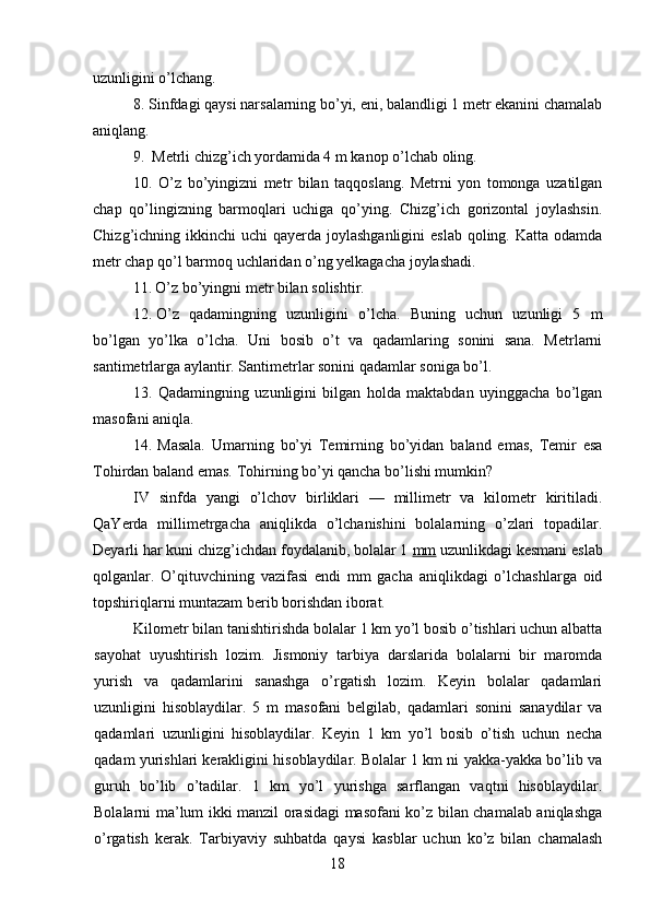 uzunligini o’lchang.
8. Sinfdagi qaysi narsalarning bo’yi, eni, balandligi 1 metr ekanini chamalab
aniqlang.
9. Metrli chizg’ich yordamida 4 m kanop o’lchab oling.
10. O’z   bo’yingizni   metr   bilan   taqqoslang.   Metrni   yon   tomonga   uzatilgan
chap   qo’lingizning   barmoqlari   uchiga   qo’ying.   Chizg’ich   gorizontal   joylashsin.
Chizg’ichning ikkinchi  uchi  qayerda joylashganligini  eslab  qoling. Katta odamda
metr chap qo’l barmoq uchlaridan o’ng yelkagacha joylashadi.
11. O’z bo’yingni metr bilan solishtir.
12. O’z   qadamingning   uzunligini   o’lcha.   Buning   uchun   uzunligi   5   m
bo’lgan   yo’lka   o’lcha.   Uni   bosib   o’t   va   qadamlaring   sonini   sana.   Metrlarni
santimetrlarga aylantir. Santimetrlar sonini qadamlar soniga bo’l.
13. Qadamingning   uzunligini   bilgan   holda   maktabdan   uyinggacha   bo’lgan
masofani aniqla.
14. Masala.   Umarning   bo’yi   Temirning   bo’yidan   baland   emas,   Temir   esa
Tohirdan baland emas. Tohirning bo’yi qancha bo’lishi mumkin?
IV   sinfda   yangi   o’lchov   birliklari   —   millimetr   va   kilometr   kiritiladi.
QaYerda   millimetrgacha   aniqlikda   o’lchanishini   bolalarning   o’zlari   topadilar.
Deyarli har kuni chizg’ichdan foydalanib, bolalar 1  mm  uzunlikdagi kesmani eslab
qolganlar.   O’qituvchining   vazifasi   endi   mm   gacha   aniqlikdagi   o’lchashlarga   oid
topshiriqlarni muntazam berib borishdan iborat.
Kilometr bilan tanishtirishda bolalar 1 km yo’l bosib o’tishlari uchun albatta
sayohat   uyushtirish   lozim.   Jismoniy   tarbiya   darslarida   bolalarni   bir   maromda
yurish   va   qadamlarini   sanashga   o’rgatish   lozim.   Keyin   bolalar   qadamlari
uzunligini   hisoblaydilar.   5   m   masofani   belgilab,   qadamlari   sonini   sanaydilar   va
qadamlari   uzunligini   hisoblaydilar.   Keyin   1   km   yo’l   bosib   o’tish   uchun   necha
qadam yurishlari kerakligini hisoblaydilar. Bolalar 1 km ni yakka-yakka bo’lib va
guruh   bo’lib   o’tadilar.   1   km   yo’l   yurishga   sarflangan   vaqtni   hisoblaydilar.
Bolalarni ma’lum ikki manzil orasidagi masofani ko’z bilan chamalab aniqlashga
o’rgatish   kerak.   Tarbiyaviy   suhbatda   qaysi   kasblar   uchun   ko’z   bilan   chamalash
18