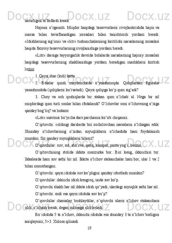 zarurligini ta’kidlash kerak.
Hajmni   o’rganish.   Miqdor   haqidagi   tasavvurlarni   rivojlantirishda   hajm   va
massa   bilan   tavsiflanadigan   xossalari   bilan   tanishtirish   yordam   beradi.
«Idishlarning sig’imi» va «litr» tushunchalarining kiritilishi narsalarning xossalari
haqida fazoviy tasavvurlarning rivojlanishiga yordam beradi.
«Litr» darsiga tayyorgarlik davrida bolalarda narsalarning hajmiy xossalari
haqidagi   tasavvurlarning   shakllanishiga   yordam   beradigan   mashklarni   kiritish
lo zim :
1. Qaysi shar (kub) katta.
2. Bolalar   qumli   maydonchada   o ’ ynashmoqda .   Qoliplardan   figuralar
yasashmokda  ( qoliplarni   ko ’ rsatadi ).  Qaysi qolipga ko’p qum sig’adi?
3. Choy   va   osh   qoshiqlarda   bir   stakan   qum   o’lchab   ol.   Nega   bir   xil
miqdordagi qum turli sonlar bilan ifodalandi? O’lchovlar soni o’lchovning o’ziga
qanday bog’liq? va hokazo.
«Litr» mavzusi bo’yicha dars parchasini ko’rib chiqamiz.
O’qituvchi:   «oldingi   darslarda   biz   sochiluvchan   narsalarni   o’lchagan   edik.
Shunday   o’lchovlarning   o’zidan   suyuqliklarni   o’lchashda   ham   foydalanish
mumkin. Siz qanday suyuqliklarni bilasiz?
O’quvchilar: suv, sut, sho’rva, qatiq, kompot, paxta yog’i, benzin, ...
O’qituvchining   stolida   ikkita   menzurka   bor.   Biri   keng,   ikkinchisi   tor.
Ikkalasida ham suv sathi bir xil. Ikkita o’lchov stakanchalar ham bor, ular 1 va 2
bilan nomerlangan.
O’qituvchi: qaysi idishda suv ko’pligini qanday isbotlash mumkin?
O’quvchilar: ikkinchi idish kengroq, unda suv ko’p.
O’qituvchi shakli har xil ikkita idish qo’yadi, ulardagi suyuqlik sathi har xil.
O’qituvchi: endi esa qaysi idishda suv ko’p?
O’quvchilar   chamalay   boshlaydilar,   o’qituvchi   ularni   o’lchov   stakanchani
olib, o’lchash kerak, degan xulosaga olib keladi.
Bir idishda 5 ta o’lchov, ikkinchi idishda esa shunday 3 ta o’lchov borligini
aniqlaymiz, 5>3. Xulosa qilinadi.
19 