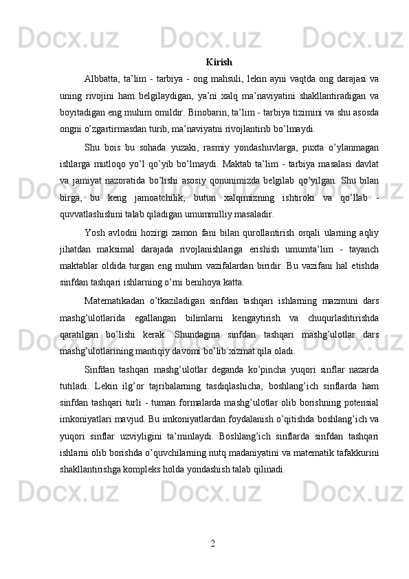 Kirish
Albbatta, ta’lim  -  tarbiya  -  ong mahsuli,  lekin  ayni  vaqtda  ong  darajasi  va
uning   rivojini   ham   belgilaydigan,   ya’ni   xalq   ma’naviyatini   shakllantiradigan   va
boyitadigan eng muhim omildir. Binobarin, ta’lim - tarbiya tizimini va shu asosda
ongni o’zgartirmasdan turib, ma’naviyatni rivojlantirib bo’lmaydi.
Shu   bois   bu   sohada   yuzaki,   rasmiy   yondashuvlarga,   puxta   o’ylanmagan
ishlarga   mutloqo   yo’l   qo’yib   bo’lmaydi.   Maktab   ta’lim   -   tarbiya   masalasi   davlat
va   jamiyat   nazoratida   bo’lishi   asosiy   qonunimizda   belgilab   qo’yilgan.   Shu   bilan
birga,   bu   keng   jamoatchilik,   butun   xalqimizning   ishtiroki   va   qo’llab   -
quvvatlashishini talab qiladigan umummilliy masaladir.
Yosh   avlodni   hozirgi   zamon   fani   bilan   qurollantirish   orqali   ularning   aqliy
jihatdan   maksimal   darajada   rivojlanishlariga   erishish   umumta’lim   -   tayanch
maktablar   oldida   turgan   eng   muhim   vazifalardan   biridir.   Bu   vazifani   hal   etishda
sinfdan tashqari ishlarning o’rni benihoya katta.
Matematikadan   o’tkaziladigan   sinfdan   tashqari   ishlarning   mazmuni   dars
mashg’ulotlarida   egallangan   bilimlarni   kengaytirish   va   chuqurlashtirishda
qaratilgan   bo’lishi   kerak.   Shundagina   sinfdan   tashqari   mashg’ulotlar   dars
mashg’ulotlarining mantiqiy davomi bo’lib xizmat qila oladi.
Sinfdan   tashqari   mashg’ulotlar   deganda   ko’pincha   yuqori   sinflar   nazarda
tutiladi.   Lekin   ilg’or   tajribalarning   tasdiqlashicha,   boshlang’ich   sinflarda   ham
sinfdan tashqari  turli  -  tuman  formalarda mashg’ulotlar  olib  borishning  potensial
imkoniyatlari mavjud. Bu imkoniyatlardan foydalanish o’qitishda boshlang’ich va
yuqori   sinflar   uzviyligini   ta’minlaydi.   Boshlang’ich   sinflarda   sinfdan   tashqari
ishlarni olib borishda o’quvchilarning nutq madaniyatini va matematik tafakkurini
shakllantirishga kompleks holda yondashish talab qilinadi.
2 