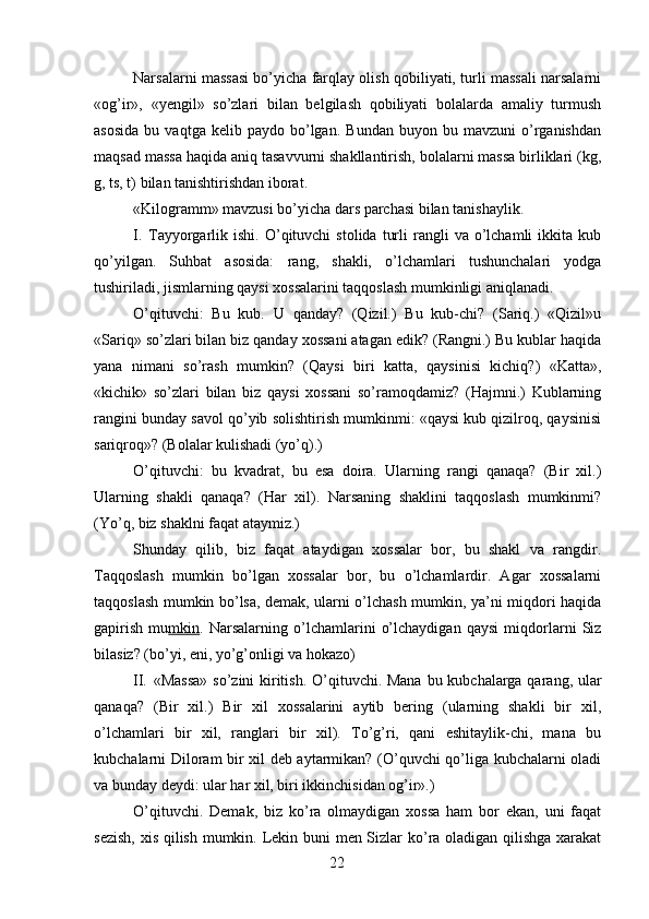 Narsalarni massasi bo’yicha farqlay olish qobiliyati, turli massali narsalarni
«og’ir»,   «yengil»   so’zlari   bilan   belgilash   qobiliyati   bolalarda   amaliy   turmush
asosida   bu  vaqtga   kelib  paydo   bo’lgan.   Bundan   buyon   bu  mavzuni   o’rganishdan
maqsad massa haqida aniq tasavvurni shakllantirish, bolalarni massa birliklari (kg,
g, ts, t) bilan tanishtirishdan iborat.
«Kilogramm» mavzusi bo’yicha dars parchasi bilan tanishaylik.
I. Tayyorgarlik  ishi.  O’qituvchi   stolida  turli  rangli   va  o’lchamli   ikkita   kub
qo’yilgan.   Suhbat   asosida:   rang,   shakli,   o’lchamlari   tushunchalari   yodga
tushiriladi, jismlarning qaysi xossalarini taqqoslash mumkinligi aniqlanadi.
O’qituvchi:   Bu   kub.   U   qanday?   (Qizil.)   Bu   kub-chi?   (Sariq.)   «Qizil»u
«Sariq» so’zlari bilan biz qanday xossani atagan edik? (Rangni.) Bu kublar haqida
yana   nimani   so’rash   mumkin?   (Qaysi   biri   katta,   qaysinisi   kichiq?)   «Katta»,
«kichik»   so’zlari   bilan   biz   qaysi   xossani   so’ramoqdamiz?   (Hajmni.)   Kublarning
rangini bunday savol qo’yib solishtirish mumkinmi: «qaysi kub qizilroq, qaysinisi
sariqroq»? (Bolalar kulishadi (yo’q).)
O’qituvchi:   bu   kvadrat,   bu   esa   doira.   Ularning   rangi   qanaqa?   (Bir   xil.)
Ularning   shakli   qanaqa?   (Har   xil).   Narsaning   shaklini   taqqoslash   mumkinmi?
(Yo’q, biz shaklni faqat ataymiz.)
Shunday   qilib,   biz   faqat   ataydigan   xossalar   bor,   bu   shakl   va   rangdir.
Taqqoslash   mumkin   bo’lgan   xossalar   bor,   bu   o’lchamlardir.   Agar   xossalarni
taqqoslash mumkin bo’lsa, demak, ularni o’lchash mumkin, ya’ni miqdori haqida
gapirish   mu mkin .   Narsalarning   o’lchamlarini   o’lchaydigan   qaysi   miqdorlarni   Siz
bilasiz? (bo’yi, eni, yo’g’onligi va hokazo)
II. «Massa»  so’zini kiritish. O’qituvchi. Mana bu kubchalarga qarang, ular
qanaqa?   (Bir   xil.)   Bir   xil   xossalarini   aytib   bering   (ularning   shakli   bir   xil,
o’lchamlari   bir   xil,   ranglari   bir   xil).   To’g’ri,   qani   eshitaylik-chi,   mana   bu
kubchalarni Diloram bir xil deb aytarmikan? (O’quvchi qo’liga kubchalarni oladi
va bunday deydi: ular har xil, biri ikkinchisidan og’ir».)
O’qituvchi.   Demak,   biz   ko’ra   olmaydigan   xossa   ham   bor   ekan,   uni   faqat
sezish,  xis qilish mumkin. Lekin buni men Sizlar ko’ra oladigan qilishga xarakat
22 