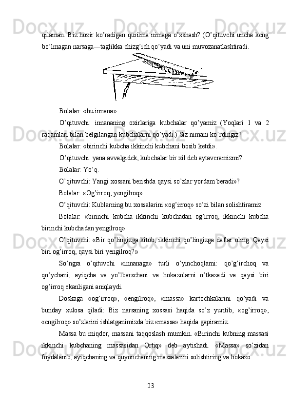 qilaman. Biz hozir ko’radigan qurilma nimaga o’xshash? (O’qituvchi uncha keng
bo’lmagan narsaga—taglikka chizg’ich qo’yadi va uni muvozanatlashtiradi.
Bolalar : « bu   innana ».
O ’ qituvchi :   innananing   oxirlariga   kubchalar   qo ’ yamiz   ( Yoqlari   1   va   2
raqamlari   bilan   belgilangan   kubchalarni   qo ’ yadi .)  Siz nimani ko’rdingiz?
Bolalar: «birinchi kubcha ikkinchi kubchani bosib ketdi».
O’qituvchi: yana avvalgidek, kubchalar bir xil deb aytaveramizmi?
Bolalar: Yo’q.
O’qituvchi: Yangi xossani berishda qaysi so’zlar yordam beradi»? 
Bolalar: «Og’irroq, yengilroq».
O’qituvchi: Kublarning bu xossalarini «og’irroq» so’zi bilan solishtiramiz.
Bolalar:   «birinchi   kubcha   ikkinchi   kubchadan   og’irroq,   ikkinchi   kubcha
birinchi kubchadan yengilroq».
O’qituvchi: «Bir qo’lingizga kitob, ikkinchi qo’lingizga daftar oling. Qaysi
biri og’irroq, qaysi biri yengilroq?»
So’ngra   o’qituvchi   «innanaga»   turli   o’yinchoqlarni:   qo’g’irchoq   va
qo’ychani,   ayiqcha   va   yo’lbarschani   va   hokazolarni   o’tkazadi   va   qaysi   biri
og’irroq ekanligani aniqlaydi.
Doskaga   «og’irroq»,   «engilroq»,   «massa»   kartochkalarini   qo’yadi   va
bunday   xulosa   qiladi:   Biz   narsaning   xossasi   haqida   so’z   yuritib,   «og’irroq»,
«engilroq» so’zlarini ishlatganimizda biz «massa» haqida gapiramiz.
Massa   bu  miqdor,  massani  taqqoslash  mumkin.  «Birinchi  kubning  massasi
ikkinchi   kubchaning   massasidan   Ortiq»   deb   aytishadi.   «Massa»   so’zidan
foydalanib, ayiqchaning va quyonchaning massalarini solishtiring va hokazo.
23 