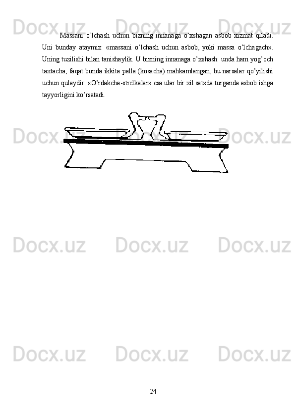 Massani   o’lchash   uchun   bizning   innanaga   o’xshagan   asbob   xizmat   qiladi.
Uni   bunday   ataymiz:   «massani   o’lchash   uchun   asbob,   yoki   massa   o’lchagach».
Uning tuzilishi bilan tanishaylik. U bizning innanaga o’xshash: unda ham yog’och
taxtacha, faqat bunda ikkita palla (kosacha) mahkamlangan, bu narsalar qo’yilishi
uchun qulaydir. «O’rdakcha-strelkalar» esa ular bir xil satxda turganda asbob ishga
tayyorligini ko’rsatadi.
24 