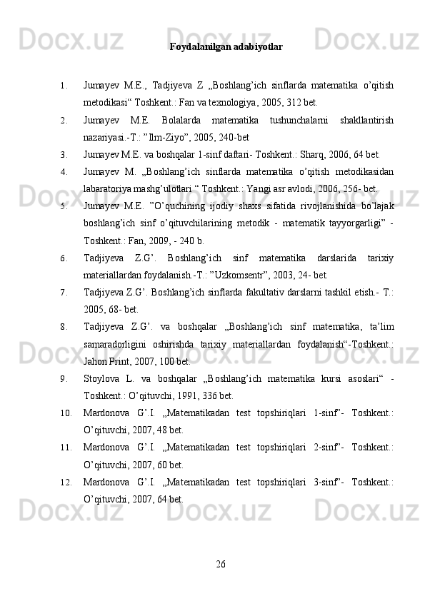 Foydalanilgan adabiyotlar
1. Jumayev   M.E.,   Tadjiyeva   Z   „Boshlang’ich   sinflarda   matematika   o’qitish
metodikasi“ Toshkent.: Fan va texnologiya, 2005, 312 bet.
2. Jumayev   M.E.   Bolalarda   matematika   tushunchalarni   shakllantirish
nazariyasi.-T.: ”Ilm-Ziyo”, 2005, 240-bet
3. Jumayev M.E. va boshqalar 1-sinf daftari- Toshkent.: Sharq, 2006, 64 bet.
4. Jumayev   M.   „Boshlang’ich   sinflarda   matematika   o’qitish   metodikasidan
labaratoriya mashg’ulotlari “ Toshkent.: Yangi asr avlodi, 2006, 256- bet.
5. Jumayev   M.E.   ”O’quchining   ijodiy   shaxs   sifatida   rivojlanishida   bo’lajak
boshlang’ich   sinf   o’qituvchilarining   metodik   -   matematik   tayyorgarligi”   -
Toshkent.: Fan, 2009, - 240 b.
6. Tadjiyeva   Z.G’.   Boshlang’ich   sinf   matematika   darslarida   tarixiy
materiallardan foydalanish.-T.: ”Uzkomsentr”, 2003, 24- bet.
7. Tadjiyeva Z.G’. Boshlang’ich sinflarda fakultativ darslarni tashkil etish.-   T.:
2005, 68- bet.
8. Tadjiyeva   Z.G’.   va   boshqalar   „Boshlang’ich   sinf   matematika,   ta’lim
samaradorligini   oshirishda   tarixiy   materiallardan   foydalanish“-Toshkent.:
Jahon Print, 2007, 100 bet.
9. Stoylova   L.   va   boshqalar   „Boshlang’ich   matematika   kursi   asoslari“   -
Toshkent.: O’qituvchi, 1991, 336 bet.
10. Mardonova   G’.I.   „Matematikadan   test   topshiriqlari   1-sinf”-   Toshkent.:
O’qituvchi, 2007, 48 bet.
11. Mardonova   G’.I.   „Matematikadan   test   topshiriqlari   2-sinf”-   Toshkent.:
O’qituvchi, 2007, 60 bet.
12. Mardonova   G’.I.   „Matematikadan   test   topshiriqlari   3-sinf”-   Toshkent.:
O’qituvchi, 2007, 64 bet.
26 