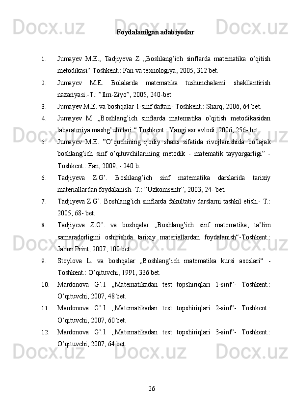 Foydalanilgan adabiyotlar
1. Jumayev   M.E.,   Tadjiyeva   Z   „Boshlang’ich   sinflarda   matematika   o’qitish
metodikasi“ Toshkent.: Fan va texnologiya, 2005, 312 bet.
2. Jumayev   M.E.   Bolalarda   matematika   tushunchalarni   shakllantirish
nazariyasi.-T.: ”Ilm-Ziyo”, 2005, 240-bet
3. Jumayev M.E. va boshqalar 1-sinf daftari- Toshkent.: Sharq, 2006, 64 bet.
4. Jumayev   M.   „Boshlang’ich   sinflarda   matematika   o’qitish   metodikasidan
labaratoriya mashg’ulotlari “ Toshkent.: Yangi asr avlodi, 2006, 256- bet.
5. Jumayev   M.E.   ”O’quchining   ijodiy   shaxs   sifatida   rivojlanishida   bo’lajak
boshlang’ich   sinf   o’qituvchilarining   metodik   -   matematik   tayyorgarligi”   -
Toshkent.: Fan, 2009, - 240 b.
6. Tadjiyeva   Z.G’.   Boshlang’ich   sinf   matematika   darslarida   tarixiy
materiallardan foydalanish.-T.: ”Uzkomsentr”, 2003, 24- bet.
7. Tadjiyeva Z.G’. Boshlang’ich sinflarda fakultativ darslarni tashkil etish.-   T.:
2005, 68- bet.
8. Tadjiyeva   Z.G’.   va   boshqalar   „Boshlang’ich   sinf   matematika,   ta’lim
samaradorligini   oshirishda   tarixiy   materiallardan   foydalanish“-Toshkent.:
Jahon Print, 2007, 100 bet.
9. Stoylova   L.   va   boshqalar   „Boshlang’ich   matematika   kursi   asoslari“   -
Toshkent.: O’qituvchi, 1991, 336 bet.
10. Mardonova   G’.I.   „Matematikadan   test   topshiriqlari   1-sinf”-   Toshkent.:
O’qituvchi, 2007, 48 bet.
11. Mardonova   G’.I.   „Matematikadan   test   topshiriqlari   2-sinf”-   Toshkent.:
O’qituvchi, 2007, 60 bet.
12. Mardonova   G’.I.   „Matematikadan   test   topshiriqlari   3-sinf”-   Toshkent.:
O’qituvchi, 2007, 64 bet.
26