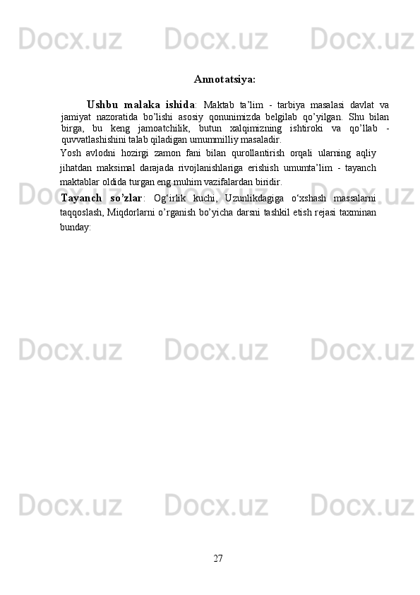 Annotatsiya:
Ushbu   malaka   ishida :   Maktab   ta’lim   -   tarbiya   masalasi   davlat   va
jamiyat   nazoratida   bo’lishi   asosiy   qonunimizda   belgilab   qo’yilgan.   Shu   bilan
birga,   bu   keng   jamoatchilik,   butun   xalqimizning   ishtiroki   va   qo’llab   -
quvvatlashishini talab qiladigan umummilliy masaladir.
Yosh   avlodni   hozirgi   zamon   fani   bilan   qurollantirish   orqali   ularning   aqliy
jihatdan   maksimal   darajada   rivojlanishlariga   erishish   umumta’lim   -   tayanch
maktablar oldida turgan eng muhim vazifalardan biridir.
Tayanch   so’zlar :   Og‘irlik   kuchi,   Uzunlikdagiga   o‘xshash   massalarni
taqqoslash, Miqdorlarni o’rganish bo’yicha darsni tashkil etish rejasi taxminan
bunday:
27 