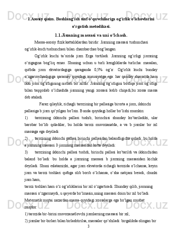 1.Asosiy qisim. Boshlang’ich sinf o’quvchilariga og’irlik o’lchovlarini
o’rgatish metodikasi.
1.1.Jismning massasi va uni o‘lchash.
Massa-asosiy fizik kattaliklardan biridir. Jismning massasi tushunchasi 
og‘irlik-kuch tushunchasi bilan chambarchas bog‘langan.
Og‘irlik   kuchi   ta’sirida   jism   Erga   tortiladi.   Jismning   og‘irligi   jismning
o‘zigagina   bog‘liq   emas.   Shuning   uchun   u   turli   kengliklarda   turlicha:   masalan,
qutbda   jism   ekvatordagiga   qaraganda   0,5%   og‘ir.   Og‘irlik   kuchi   bunday
o‘zgaruvchanligiga qaramay quyidagi xususiyatga ega: har qanday sharoitda ham
ikki jism og‘irligining nisbati bir xildir. Jismning og‘irligini boshqa jism og‘irligi
bilan   taqqoslab   o‘lchashda   jismning   yangi   xossasi   kelib   chiqadi,bu   xossa   massa
deb ataladi.
Faraz qilaylik, richagli tarozining bir pallasiga birorta a jism, ikkinchi 
pallasiga b jism qo‘yilgan bo‘lsin. Bunda quyidagi hollar bo‘lishi mumkin:
1) tarozining   ikkinchi   pallasi   tushib,   birinchisi   shunday   ko‘tariladiki,   ular
barobar   bo‘lib   qoladilar,   bu   holda   tarozi   muvozanatda,   a   va   b   jismlar   bir   xil
massaga ega deyiladi:
2) tarozining ikkinchi pallasi birinchi pallasidan balandligicha qoladi: bu holda
a jismning massasi  b  jismning massasidan katta deyiladi:
3) tarozining   ikkinchi   pallasi   tushdi,   birinchi   pallasi   ko‘tarildi   va   ikkinchidan
baland   bo‘ladi:   bu   holda   a   jismning   massasi   b   jismning   massasidan   kichik
deyiladi. Shuni eslatamizki, agar jism ekvatorda richagli tarozida o‘lchansa, keyin
jism   va   tarozi   toshlari   qutbga   olib   borib   o‘lchansa,   o‘sha   natijani   beradi,   chunki
jism ham,
tarozi toshlari ham o‘z og‘irliklarini bir xil o‘zgartiradi. Shunday qilib, jismning 
massasi o‘zgarmaydi, u qayerda bo‘lmasin,uning massasi doim bir xil bo‘ladi. 
Matematik nuqtai nazardan massa-quyidagi xossalarga ega bo‘lgan musbat 
miqdor:
1) tarozida bir-birini muvozanatlovchi jismlarning massasi bir xil;
2) jismlar bir-birlari bilan birlashtirilsa, massalar qo‘shiladi: birgalikda olingan bir 
3 