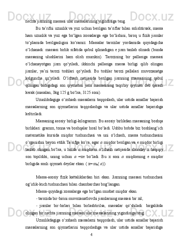 nechta jismning massasi ular massalarining yigindisiga teng.
Bu ta’rifni uzunlik va yuz uchun berilgan ta’riflar bilan solishtirsak, massa
ham   uzunlik   va   yuz   ega   bo‘lgan   xossalarga   ega   bo‘lishini,   biroq   u   fizik   jismlar
to‘plamida   berilganligini   ko‘ramiz.   Massalar   tarozilar   yordamida   quyidagicha
o‘lchanadi:   massasi   birlik   sifatida   qabul   qilinadigan   e   jism   tanlab   olinadi   (bunda
massaning   ulushlarini   ham   olish   mumkin).   Tarozining   bir   pallasiga   massasi
o‘lchanayotgan   jism   qo‘yiladi,   ikkinchi   pallasiga   massa   birligi   qilib   olingan
jismlar,   ya’ni   tarozi   toshlari   qo‘yiladi.   Bu   toshlar   tarozi   pallalari   muvozanatga
kelguncha   qo‘yiladi.   O‘lchash   natijasida   berilgan   jismning   massasining   qabul
qilingan   birligidagi   son   qiymatini   jism   massasining   taqribiy   qiymati   deb   qarash
kerak (masalan, 3kg 125 g bo‘lsa, 3125 soni).
Uzunlikdagiga o‘xshash  massalarni  taqqoslash,  ular  ustida amallar  bajarish
massalarning   son   qiymatlarini   taqqoslashga   va   ular   ustida   amallar   bajarishga
keltiriladi.
Massaning asosiy birligi-kilogramm. Bu asosiy birlikdan massaning boshqa
birliklari: gramm, tonna va boshqalar hosil bo‘ladi. Ushbu bobda biz boshlang’ich
matematika   kursida   miqdor   tushunchasi   va   uni   o‘lchash,   massa   tushunchasini
o’rganishni bayon etdik.Ta’rifga ko’ra, agar  a  miqdor berilgan va e miqdor birligi
tanlab   olingan   bo‘lsa,   u   holda   a   miqdorni   o‘lchash   natijasida   shunday   x   haqiqiy
son   topildiki,   uning   uchun   a   =xe   bo‘ladi.   Bu   x   soni   a   miqdorning   e   miqdor
birligida sonli qiymati deyilar ekan. ( x= m
e (  a ))
Massa-asosiy   fizik   kattaliklardan   biri   ekan.   Jismning   massasi   tushunchasi
og‘irlik-kuch tushunchasi bilan chambarchas bog‘langan.
Massa-quyidagi xossalarga ega bo‘lgan musbat miqdor ekan.
- tarozida bir-birini muvozanatlovchi jismlarning massasi bir xil;
- jismlar   bir-birlari   bilan   birlashtirilsa,   massalar   qo‘shiladi:   birgalikda
olingan bir nechta jismning massasi ular massalarining yigindisiga teng.
Uzunlikdagiga o‘xshash massalarni taqqoslash, ular ustida amallar bajarish
massalarning   son   qiymatlarini   taqqoslashga   va   ular   ustida   amallar   bajarishga
4 