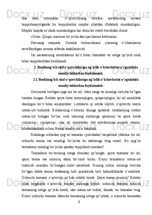 ular   kam   eshitadilar.   O’qituvchining   vazifasi   narsalarning   xossasi
taqqoslanayotganda   bu   taqqoslashni   miqdor   jihatdan   ifodalash   mumkinligini,
Miqdor haqida so’zlash mumkinligini har doim ko’rsatib borishdan iborat.
«Uzun. Qisqa» mavzusi bo’yicha dars parchasini keltiramiz.
Darsning   maqsadi.   Uzunlik   tushunchasini   jismning   o’lchamlarini
tavsiflaydigan xossasi sifatida shakllantirish.
Ish   narsalarning   uzunliklarini   ko’z   bilan   chamalab   va   ustiga   qo’yish   usuli
bilan taqqoslashdan boshlanadi.
2. Boshlang’ich sinf o’quvchilariga og’irlik o’lchovlarini o’rgatishda
amaliy ishlardan foydalanish .
2.1 Boshlang’ich sinf o’quvchilariga og’irlik o’lchovlarini o’rgatishda
amaliy ishlardan foydalanish .
Gorizontal tortilgan ipga eni bir xil, lekin rangi va uzunligi turlicha bo’lgan
lentalar ilingan. Bolalar qaysi lenta uzunroqligini, qisqaroqligini, bir xil uzunlikda
ekanligini   ko’z   bilan   aniqlaydilar.   Lentalarni   ip   ustida   siljitib,   o’qituvchi   ularni
ustma-ust   tushiradi.   Bolalarning   e’tiborini   shunga   qaratadi:   lentalarning   uchlari
ustma-ust   tushgan   bo’lsa,   endi   ularning   oxirlariga   qaraymiz   va   qaysi   holda
«uzunroq»,   «qisqaroq»,   «bir   xil   uzunlikda»   deb   aytishimizni   aniqlab   olamiz.
Mustahkamlash uchun frontal amaliy ish o’tkaziladi.
Bolalarga uchtadan qog’oz tasmalar  (polrskalar) tarqatiladi (ikkitasi bir xil,
uchinchi   tasma   esa   uzunligi   bo’yicha   bu   ikkitasiga   teng   emas).   Bu   qog’oz
tasmalarni uzunligi bo’yicha qanday taqqoslash mumkin?
Tasmalarni   bir-birining   ustiga   shunday   qo’yingki,   qaysi   tasmalar   bir   xil,
qaysi   tasma   esa   uzunroq   ekani   ko’rinib   tursin.   Keyin   tasmalarni   ustma-ust
tushirish   mumkin   bo’lmagan   holat   yaratiladi.   Buning   uchun   uzunligi   turlicha
bo’lgan   ikkita   tasma   doskaning   turli   qismlarida   turli   balandliklarda   o’rnatiladi.
Uchinchi  tasmani  o’qituvchi  qo’lida ushlab turadi. Qaysi  tasma uzunroq? Bolalar
bilan   birgalikda   o’qituvchi   bunday   xulosaga   keladi:   uchinchi   tasmani   birinchi
tasmaning   ustiga   qo’yish   kerak,   ular   ustma-ust   tushdi,   demak,   bu   tasmalar   teng.
Keyin uchinchi tasmani ikkinchi tasmaning ustiga qo’yiladi, u uchinchi tasmadan
6 