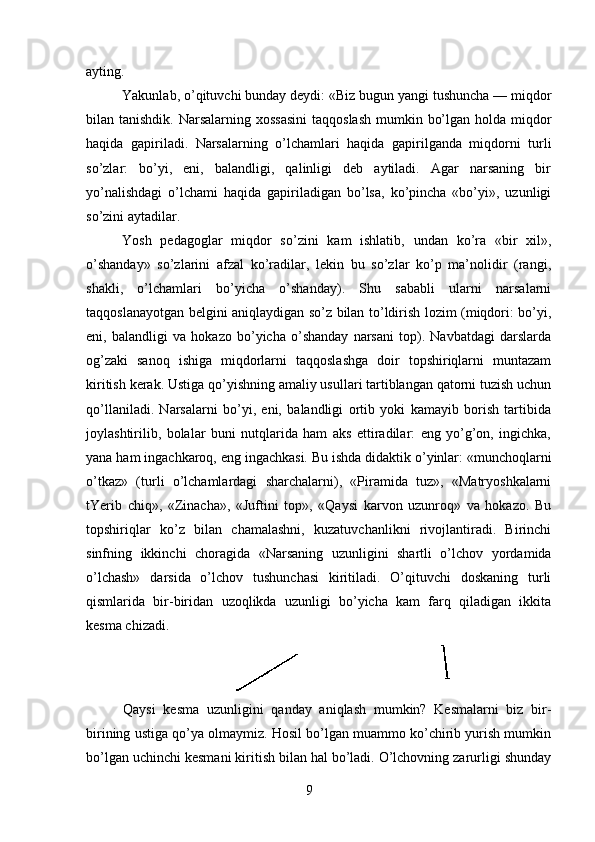 ayting.
Yakunlab, o’qituvchi bunday deydi: «Biz bugun yangi tushuncha — miqdor
bilan tanishdik. Narsalarning xossasini  taqqoslash  mumkin bo’lgan holda miqdor
haqida   gapiriladi.   Narsalarning   o’lchamlari   haqida   gapirilganda   miqdorni   turli
so’zlar:   bo’yi,   eni,   balandligi,   qalinligi   deb   aytiladi.   Agar   narsaning   bir
yo’nalishdagi   o’lchami   haqida   gapiriladigan   bo’lsa,   ko’pincha   «bo’yi»,   uzunligi
so’zini aytadilar.
Yosh   pedagoglar   miqdor   so’zini   kam   ishlatib,   undan   ko’ra   «bir   xil»,
o’shanday»   so’zlarini   afzal   ko’radilar,   lekin   bu   so’zlar   ko’p   ma’nolidir   (rangi,
shakli,   o’lchamlari   bo’yicha   o’shanday).   Shu   sababli   ularni   narsalarni
taqqoslanayotgan belgini aniqlaydigan so’z bilan to’ldirish lozim (miqdori: bo’yi,
eni,   balandligi   va   hokazo   bo’yicha   o’shanday   narsani   top).   Navbatdagi   darslarda
og’zaki   sanoq   ishiga   miqdorlarni   taqqoslashga   doir   topshiriqlarni   muntazam
kiritish kerak. Ustiga qo’yishning amaliy usullari tartiblangan qatorni tuzish uchun
qo’llaniladi.   Narsalarni   bo’yi,   eni,   balandligi   ortib   yoki   kamayib   borish   tartibida
joylashtirilib,   bolalar   buni   nutqlarida   ham   aks   ettiradilar:   eng   yo’g’on,   ingichka,
yana ham ingachkaroq, eng ingachkasi. Bu ishda didaktik o’yinlar: «munchoqlarni
o’tkaz»   (turli   o’lchamlardagi   sharchalarni),   «Piramida   tuz»,   «Matryoshkalarni
tYerib   chiq»,   «Zinacha»,   «Juftini   top»,   «Qaysi   karvon   uzunroq»   va   hokazo.   Bu
topshiriqlar   ko’z   bilan   chamalashni,   kuzatuvchanlikni   rivojlantiradi.   Birinchi
sinfning   ikkinchi   choragida   «Narsaning   uzunligini   shartli   o’lchov   yordamida
o’lchash»   darsida   o’lchov   tushunchasi   kiritiladi.   O’qituvchi   doskaning   turli
qismlarida   bir-biridan   uzoqlikda   uzunligi   bo’yicha   kam   farq   qiladigan   ikkita
kesma chizadi.
Qaysi   kesma   uzunligini   qanday   aniqlash   mumkin?   Kesmalarni   biz   bir-
birining ustiga qo’ya olmaymiz. Hosil bo’lgan muammo ko’chirib yurish mumkin
bo’lgan uchinchi kesmani kiritish bilan hal bo’ladi. O’lchovning zarurligi shunday
9 