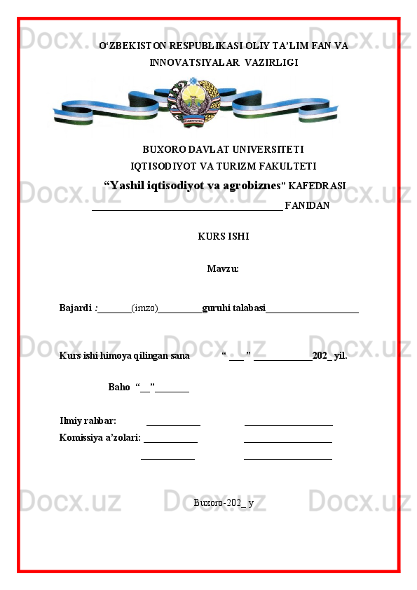 O‘ZBEKISTON RESPUBLIKASI OLIY TA’LIM FAN VA
INNOVATSIYALAR  VAZIRLIGI
BUXORO DAVLAT UNIVERSITETI
IQTISODIYOT VA TURIZM FAKULTETI
  “ Yashil iqtisodiyot va agrobiznes ” KAFEDRASI
             _______________________________________ FANIDAN
                                                     
KURS ISHI
 
Mavzu:  
Bajardi  : _______ (imzo)_________ guruhi talabasi ___________________
                                                
Kurs ishi himoya qilingan sana             “ ___ ” ____________202_ yil.
                                  
                    Baho  “__”_______
Ilmiy rahbar:              ___________                  __________________
Komissiya a’zolari: ___________                   __________________
                                 ___________                    __________________
                              
Buxoro-202_ y 