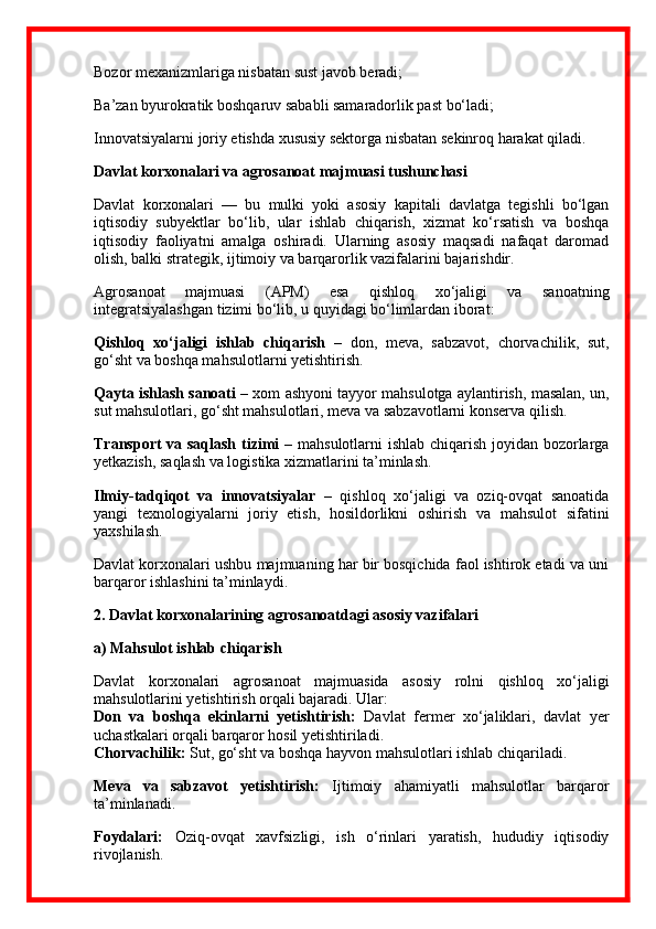Bozor mexanizmlariga nisbatan sust javob beradi;
Ba’zan byurokratik boshqaruv sababli samaradorlik past bo‘ladi;
Innovatsiyalarni joriy etishda xususiy sektorga nisbatan sekinroq harakat qiladi.
Davlat korxonalari va agro sanoat majmuasi tushunchasi
Davlat   korxonalari   —   bu   mulki   yoki   asosiy   kapitali   davlatga   tegishli   bo‘lgan
iqtisodiy   subyektlar   bo‘lib,   ular   ishlab   chiqarish,   xizmat   ko‘rsatish   va   boshqa
iqtisodiy   faoliyatni   amalga   oshiradi.   Ularning   asosiy   maqsadi   nafaqat   daromad
olish, balki strategik, ijtimoiy va barqarorlik vazifalarini bajarishdir.
Agro sanoat   majmuasi   (APM)   esa   qishloq   xo‘jaligi   va   sanoatning
integratsiyalashgan tizimi bo‘lib, u quyidagi bo‘limlardan iborat:
Qishloq   xo‘jaligi   ishlab   chiqarish   –   don,   meva,   sabzavot,   chorvachilik,   sut,
go‘sht va boshqa mahsulotlarni yetishtirish.
Qayta ishlash sanoati  – xom ashyoni tayyor mahsulotga aylantirish, masalan, un,
sut mahsulotlari, go‘sht mahsulotlari, meva va sabzavotlarni konserva qilish.
Transport  va saqlash tizimi   – mahsulotlarni ishlab chiqarish joyidan bozorlarga
yetkazish, saqlash va logistika xizmatlarini ta’minlash.
Ilmiy-tadqiqot   va   innovatsiyalar   –   qishloq   xo‘jaligi   va   oziq-ovqat   sanoatida
yangi   texnologiyalarni   joriy   etish,   hosildorlikni   oshirish   va   mahsulot   sifatini
yaxshilash.
Davlat korxonalari ushbu majmuaning har bir bosqichida faol ishtirok etadi va uni
barqaror ishlashini ta’minlaydi.
2.  Davlat korxonalarining agro sanoatdagi asosiy vazifalari
a) Mahsulot ishlab chiqarish
Davlat   korxonalari   agro sanoat   majmuasida   asosiy   rolni   qishloq   xo‘jaligi
mahsulotlarini yetishtirish orqali bajaradi. Ular:
Don   va   boshqa   ekinlarni   yetishtirish:   Davlat   fermer   xo‘jaliklari,   davlat   yer
uchastkalari orqali barqaror hosil yetishtiriladi.
Chorvachilik:  Sut, go‘sht va boshqa hayvon mahsulotlari ishlab chiqariladi.
Meva   va   sabzavot   yetishtirish:   Ijtimoiy   ahamiyatli   mahsulotlar   barqaror
ta’minlanadi.
Foydalari:   Oziq-ovqat   xavfsizligi,   ish   o‘rinlari   yaratish,   hududiy   iqtisodiy
rivojlanish. 