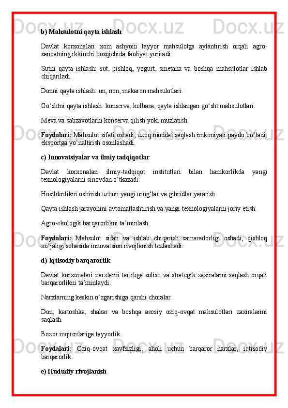 b) Mahsulotni qayta ishlash
Davlat   korxonalari   xom   ashyoni   tayyor   mahsulotga   aylantirish   orqali   agro -
sanoatning ikkinchi bosqichida faoliyat yuritadi:
Sutni   qayta   ishlash:   sut,   pishloq,   yogurt,   smetana   va   boshqa   mahsulotlar   ishlab
chiqariladi.
Donni qayta ishlash: un, non, makaron mahsulotlari.
Go‘shtni qayta ishlash: konserva, kolbasa, qayta ishlangan go‘sht mahsulotlari.
Meva va sabzavotlarni konserva qilish yoki muzlatish.
Foydalari:  Mahsulot sifati oshadi, uzoq muddat saqlash imkoniyati paydo bo‘ladi,
eksportga yo‘naltirish osonlashadi.
c) Innovatsiyalar va ilmiy tadqiqotlar
Davlat   korxonalari   ilmiy-tadqiqot   institutlari   bilan   hamkorlikda   yangi
texnologiyalarni sinovdan o‘tkazadi:
Hosildorlikni oshirish uchun yangi urug‘lar va gibridlar yaratish.
Qayta ishlash jarayonini avtomatlashtirish va yangi texnologiyalarni joriy etish.
Agro-ekologik barqarorlikni ta’minlash.
Foydalari:   Mahsulot   sifati   va   ishlab   chiqarish   samaradorligi   oshadi,   qishloq
xo‘jaligi sohasida innovatsion rivojlanish tezlashadi.
d) Iqtisodiy barqarorlik
Davlat   korxonalari  narxlarni  tartibga solish   va strategik  zaxiralarni  saqlash   orqali
barqarorlikni ta’minlaydi:
Narxlarning keskin o‘zgarishiga qarshi choralar.
Don,   kartoshka,   shakar   va   boshqa   asosiy   oziq-ovqat   mahsulotlari   zaxiralarini
saqlash.
Bozor inqirozlariga tayyorlik.
Foydalari:   Oziq-ovqat   xavfsizligi,   aholi   uchun   barqaror   narxlar,   iqtisodiy
barqarorlik.
e) Hududiy rivojlanish 
