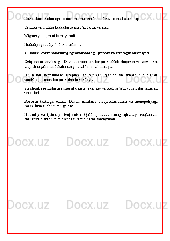 Davlat korxonalari agro sanoat majmuasini hududlarda tashkil etish orqali:
Qishloq va chekka hududlarda ish o‘rinlarini yaratadi.
Migratsiya oqimini kamaytiradi.
Hududiy iqtisodiy faollikni oshiradi.
3.  Davlat korxonalarining agro sanoatdagi ijtimoiy va strategik ahamiyati
Oziq-ovqat xavfsizligi:  Davlat korxonalari barqaror ishlab chiqarish va zaxiralarni
saqlash orqali mamlakatni oziq-ovqat bilan ta’minlaydi.
Ish   bilan   ta’minlash:   Ko‘plab   ish   o‘rinlari   qishloq   va   shahar   hududlarida
yaratilib, ijtimoiy barqarorlikni ta’minlaydi.
Strategik resurslarni nazorat qilish:  Yer, suv va boshqa tabiiy resurslar samarali
ishlatiladi.
Bozorni   tartibga   solish:   Davlat   narxlarni   barqarorlashtirish   va   monopoliyaga
qarshi kurashish imkoniga ega.
Hududiy   va   ijtimoiy   rivojlanish:   Qishloq   hududlarining   iqtisodiy   rivojlanishi,
shahar va qishloq hududlaridagi tafovutlarni kamaytiradi.  