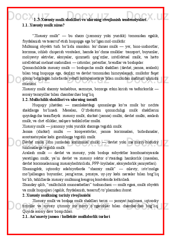 1.3. Xususiy mulk shakllari va ularning rivojlanish tendensiyalari .
1.1. Xususiy mulk nima?
“Xususiy   mulk”   —   bu   shaxs   (jismoniy   yoki   yuridik)   tomonidan   egalik,
foydalanish va tasarruf etish huquqiga ega bo‘lgan mol - mulkdir. 
Mulkning   obyekti   turli   bo‘lishi   mumkin:   ko‘chmas   mulk   —   yer,   bino - inshootlar;
korxona,   ishlab   chiqarish   vositalari;   hamda   ko‘chma  mulklar:   transport,  buyumlar,
moliyaviy   aktivlar,   aksiyalar,   qimmatli   qog‘ozlar,   intellektual   mulk,   va   hatto
intellektual mehnat mahsullari — ixtirolar, patentlar, brendlar va boshqalar. 
Qonunchilikda  xususiy   mulk  —   boshqacha   mulk   shakllari   (davlat,  jamoa,   aralash)
bilan teng huquqqa ega, daxlsiz  va davlat  tomonidan himoyalanadi;  mulkdor  faqat
qonun belgilagan holatlarda yetarli kompensatsiya bilan mulkidan mahrum qilinishi
mumkin. 
Xususiy  mulk  shaxsiy  tashabbus,   sarmoya,  bozorga erkin kirish  va tadbirkorlik  —
asosiy tamoyillar bilan chambarchas bog‘liq. 
1.2. Mulkchilik shakllari va ularning tasnifi
Huquqiy   jihatdan   —   mamlakatdagi   qonunlarga   ko‘ra   mulk   bir   nechta
shakllarga   bo‘linadi.   Masalan,   O‘zbekiston   qonunchiligi   mulk   shakllarini
quyidagicha tasniflaydi: xususiy mulk; shirkat (jamoa) mulki; davlat mulki; aralash
mulk; va chet elliklar, xalqaro tashkilotlar mulki. 
Xususiy mulk — jismoniy yoki yuridik shaxsga tegishli mulk. 
Jamoa   (shirkat)   mulki   —   kooperativlar,   jamoa   korxonalari,   birlashmalar,
assotsiatsiyalar kabi guruhlarga tegishli mulk. 
Davlat   mulki   (shu   jumladan   kommunal   mulk)   —   davlat   yoki   ma’muriy-hududiy
tuzilmalarga tegishli mulk. 
Aralash   mulk   —   davlat   va   xususiy,   yoki   boshqa   subyektlar   kombinatsiyasida
yaratilgan   mulk;   ya’ni   davlat   va   xususiy   sektor   o‘rtasidagi   hamkorlik   (masalan,
davlat korxonalarining xususiylashtirilishi, PPP - loyihalar, aksiyadorlik jamiyatlari). 
Shuningdek,   iqtisodiy   adabiyotlarda   “shaxsiy   mulk”   —   oilaviy,   iste’molga
mo‘ljallangan   buyumlar,   jamg‘arma,   pensiya,   uy - joy   kabi   narsalar   bilan   bog‘liq
bo‘lib, tahlillarda xususiy mulkning kengroq konteksida keltiriladi. 
Shunday qilib, “mulkchilik munosabatlari” tushunchasi — mulk egasi, mulk obyekti
va mulk huquqlari (egalik, foydalanish, tasarruf) to‘plamidan iborat. 
2. Xususiy mulkning tarixiy rivojlanishi
Xususiy mulk va boshqa mulk shakllari tarixi — jamiyat tuzilmasi, iqtisodiy
tizimlar   va   siyosiy   ijtimoiy   me’moriy   o‘zgarishlar   bilan   chambarchas   bog‘liq.
Quyida asosiy davr bosqichlari.
2.1. An anaviy jamoa / kollektiv mulkdorlik turlariʼ 