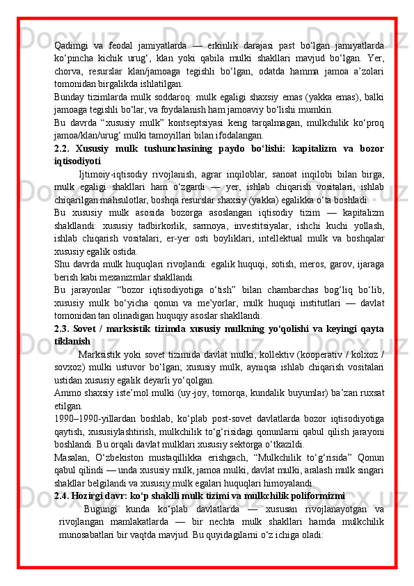 Qadimgi   va   feodal   jamiyatlarda   —   erkinlik   darajasi   past   bo‘lgan   jamiyatlarda
ko‘pincha   kichik   urug‘,   klan   yoki   qabila   mulki   shakllari   mavjud   bo‘lgan.   Yer,
chorva,   resurslar   klan/jamoaga   tegishli   bo‘lgan,   odatda   hamma   jamoa   a’zolari
tomonidan birgalikda ishlatilgan.
Bunday  tizimlarda  mulk soddaroq:  mulk egaligi   shaxsiy   emas  (yakka  emas),  balki
jamoaga tegishli bo‘lar, va foydalanish ham jamoaviy bo‘lishi mumkin.
Bu   davrda   “xususiy   mulk”   kontseptsiyasi   keng   tarqalmagan,   mulkchilik   ko‘proq
jamoa/klan/urug‘ mulki tamoyillari bilan ifodalangan.
2.2.   Xususiy   mulk   tushunchasining   paydo   bo‘lishi:   kapitalizm   va   bozor
iqtisodiyoti
Ijtimoiy - iqtisodiy   rivojlanish,   agrar   inqiloblar,   sanoat   inqilobi   bilan   birga,
mulk   egaligi   shakllari   ham   o‘zgardi   —   yer,   ishlab   chiqarish   vositalari,   ishlab
chiqarilgan mahsulotlar, boshqa resurslar shaxsiy (yakka) egalikka o‘ta boshladi.
Bu   xususiy   mulk   asosida   bozorga   asoslangan   iqtisodiy   tizim   —   kapitalizm
shakllandi:   xususiy   tadbirkorlik,   sarmoya,   investitsiyalar,   ishchi   kuchi   yollash,
ishlab   chiqarish   vositalari,   er - yer   osti   boyliklari,   intellektual   mulk   va   boshqalar
xususiy egalik ostida.
Shu  davrda   mulk  huquqlari   rivojlandi:  egalik  huquqi,  sotish,  meros,  garov,  ijaraga
berish kabi mexanizmlar shakllandi.
Bu   jarayonlar   “bozor   iqtisodiyotiga   o‘tish”   bilan   chambarchas   bog‘liq   bo‘lib,
xususiy   mulk   bo‘yicha   qonun   va   me’yorlar,   mulk   huquqi   institutlari   —   davlat
tomonidan tan olinadigan huquqiy asoslar shakllandi.
2.3.   Sovet   /   marksistik   tizimda   xususiy   mulkning   yo‘qolishi   va   keyingi   qayta
tiklanish
Marksistik yoki  sovet  tizimida davlat  mulki, kollektiv (kooperativ /  kolxoz /
sovxoz)   mulki   ustuvor   bo‘lgan;   xususiy   mulk,   ayniqsa   ishlab   chiqarish   vositalari
ustidan xususiy egalik deyarli yo‘qolgan.
Ammo shaxsiy iste’mol mulki (uy - joy, tomorqa, kundalik buyumlar) ba’zan ruxsat
etilgan.
1990–1990 - yillardan   boshlab,   ko‘plab   post-sovet   davlatlarda   bozor   iqtisodiyotiga
qaytish,  xususiylashtirish,   mulkchilik  to‘g‘risidagi  qonunlarni   qabul  qilish  jarayoni
boshlandi. Bu orqali davlat mulklari xususiy sektorga o‘tkazildi.
Masalan,   O‘zbekiston   mustaqillikka   erishgach,   “Mulkchilik   to‘g‘risida”   Qonun
qabul qilindi — unda xususiy mulk, jamoa mulki, davlat mulki, aralash mulk singari
shakllar belgilandi va xususiy mulk egalari huquqlari himoyalandi. 
2.4. Hozirgi davr: ko‘p shaklli mulk tizimi va mulkchilik poliformizmi
Bugungi   kunda   ko‘plab   davlatlarda   —   xususan   rivojlanayotgan   va
rivojlangan   mamlakatlarda   —   bir   nechta   mulk   shakllari   hamda   mulkchilik
munosabatlari bir vaqtda mavjud. Bu quyidagilarni o‘z ichiga oladi: 