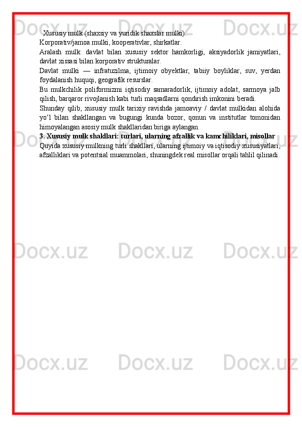 Xususiy mulk (shaxsiy va yuridik shaxslar mulki).
Korporativ/jamoa mulki, kooperativlar, shirkatlar.
Aralash   mulk:   davlat   bilan   xususiy   sektor   hamkorligi,   aksiyadorlik   jamiyatlari,
davlat xissasi bilan korporativ strukturalar.
Davlat   mulki   —   infratuzilma,   ijtimoiy   obyektlar,   tabiiy   boyliklar,   suv,   yerdan
foydalanish huquqi, geografik resurslar.
Bu   mulkchilik   poliformizmi   iqtisodiy   samaradorlik,   ijtimoiy   adolat,   sarmoya   jalb
qilish, barqaror rivojlanish kabi turli maqsadlarni qondirish imkonini beradi.
Shunday   qilib,   xususiy   mulk   tarixiy   ravishda   jamoaviy   /   davlat   mulkidan   alohida
yo‘l   bilan   shakllangan   va   bugungi   kunda   bozor,   qonun   va   institutlar   tomonidan
himoyalangan asosiy mulk shakllaridan biriga aylangan.
3. Xususiy mulk shakllari: turlari, ularning afzallik va kamchiliklari, misollar
Quyida xususiy mulkning turli shakllari, ularning ijtimoiy va iqtisodiy xususiyatlari,
afzalliklari va potentsial muammolari, shuningdek real misollar orqali tahlil qilinadi. 