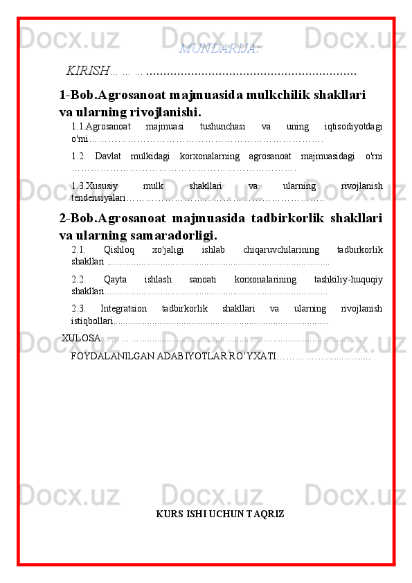 MUNDARIJA:
   KIRISH………. ........................................................... .
1-Bob. Agrosanoat majmuasida mulkchilik shakllari 
va ularning rivojlanishi .
1.1. Agrosanoat   majmuasi   tushunchasi   va   uning   iqtisodiyotdagi
o'rni ……………………………………………………………….
1.2.   Davlat   mulkidagi   korxonalarning   agrosanoat   majmuasidagi   o'rni
…………………………………………………………….
1.3. Xususiy   mulk   shakllari   va   ularning   rivojlanish
tendensiyalari…………………… ………………………………..
2-Bob. Agrosanoat   majmuasida   tadbirkorlik   shakllari
va ularning samaradorligi .
2.1.   Qishloq   xo'jaligi   ishlab   chiqaruvchilarining   tadbirkorlik
shakllari  ............................................................................................
2.2.   Qayta   ishlash   sanoati   korxonalarining   tashkiliy-huquqiy
shakllari ............................................................................................
2. 3 .   Integratsion   tadbirkorlik   shakllari   va   ularning   rivojlanish
istiqbollari .........................................................................................
  XULOSA…………........................................................................................…
FOYDALANILGAN ADABIYOTLAR RO’YXATI……………...................
KURS ISHI UCHUN TAQRIZ 
