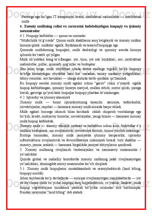 Patentga ega bo‘lgan IT - kompaniya, brend, intellektual mahsulotlar — intellektual
mulk.
4.   Xususiy   mulkning   rolini   va   zaruratini   kafolatlaydigan   huquqiy   va   ijtimoiy
mexanizmlar
4.1. Huquqiy kafolatlar — qonun va normalar
“Mulkchilik to‘g‘risida” Qonun mulk shakllarini aniq belgilaydi va xususiy mulkni
himoya qiladi: mulkdor egalik, foydalanish va tasarruf huquqiga ega. 
Qonunda   mulkdorning   huquqlari,   mulk   daxlsizligi   va   qonuniy   asosda   himoya
qilinishi ko‘rsatib qo‘yilgan. 
Mulk   ob’yektlari   keng   ta’riflangan:   yer,   bino,   yer   osti   boyliklari,   suv,   intellektual
mahsulotlar, pullar, qimmatli qog‘ozlar va boshqalar. 
Shu   bilan   birga,   mulk   obyektlari   ichida   davlat   mulkiga   tegishli   bo‘lib   huquqiy
ta’rifga   kirmaydigan   obyektlar   ham   bor:   masalan,   tarixiy   madaniy   yodgorliklar,
tabiiy resurslar, suv havzalari — ularga alohida tartib - qoidalar qo‘llaniladi. 
Bu   huquqiy   asoslar   xususiy   mulk   egalari   uchun   “garov”   rolini   o‘ynaydi:   egalik
huquqi kafolatlangan, qonuniy himoya mavjud, mulkni sotish, meros qilish, ijaraga
berish, garovga qo‘yish kabi huquqlar huquqiy jihatdan ta’minlangan.
4.2. Iqtisodiy va ijtimoiy ahamiyati
Xususiy   mulk   —   bozor   iqtisodiyotining   tayanchi:   sarmoya,   tadbirkorlik,
investitsiyalar, raqobat — hammasi xususiy mulk asosida barpo etiladi. 
Mulk   egalari   bozorga   ishonch   bilan   kirishadi:   ishlab   chiqarish   vositalariga   ega
bo‘lish, kredit, moliyaviy bozorlar, investitsiyalar, yangi biznes — hammasi xususiy
mulk huquqi kafolatida. 
Xususiy mulk — shaxsiy erkinlik, mehnat va tashabbus uchun asos.  Individlar o‘z
mulkini boshqaradi, uni rivojlantirish, investitsiya kiritish, biznes yuritish imkoniga 
Boshqa   tomondan,   xususiy   mulk   jamiyatda   ijtimoiy   barqarorlik,   iqtisodiy
infrastrukturni   rivojlantirish   va   diversifikatsiya   imkoniyati   beradi:   turli   shakllar   —
xususiy, jamoa, aralash — hammasi birgalikda jamiyat ehtiyojlarini qondiradi.
5.   Xususiy   mulkning   rivojlanish   tendensiyalari   va   zamonaviy   muammolar   /
yo‘nalishlar
Quyida   global   va   mahalliy   kontekstda   xususiy   mulkning   jadal   rivojlanayotgan
yo‘nalishlari, shuningdek asosiy muammolar ko‘rib chiqiladi.
5.1.   Xususiy   mulk   huquqlarini   mustahkamlash   va   rasmiylashtirish   (land   titling,
huquqiy moslik)
Jahon tajribasida ko‘p davlatlarda — ayniqsa rivojlanayotgan mamlakatlarda — yer
va ko‘chmas mulk bo‘yicha huquqni aniq hujjatlashtirish, ro‘yxatlar, kadastr, mulk
huquqi   registratsiyasi   tizimlarini   yaratish   bo‘yicha   islohotlar   olib   borilmoqda.
Bunday jarayonlar “land titling” deb ataladi.  