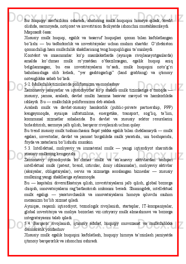 Bu   huquqiy   xavfsizlikni   oshiradi,   aholining   mulk   huquqini   himoya   qiladi,   kredit
olishda, sarmoyada, notijorat va investitsion faoliyatda ishonchni mustahkamlaydi. 
Мировой банк
Xususiy   mulk   huquqi,   egalik   va   tasarruf   huquqlari   qonun   bilan   kafolatlangan
bo‘lishi   —   bu   tadbirkorlik   va   investitsiyalar   uchun   muhim   shartdir.   O‘zbekiston
qonunchiligi ham mulkchilik shakllarining teng huquqliligini ta’minlaydi. 
Kontekst   va   muammolar:   ko‘p   mamlakatlarda   (ayniqsa   rivojlanayotganlarda)
amalda   ko‘chmas   mulk   ro‘yxatdan   o‘tkazilmagan,   egalik   huquqi   aniq
belgilanmagan;   bu   esa   investitsiyalarni   to‘sadi,   mulk   huquqini   noto‘g‘ri
baholanishiga   olib   keladi,   “yer   gashtogarligi”   (land   grabbing)   va   ijtimoiy
notenglikka sabab bo‘ladi. 
5.2. Mulkchilik tizimlarida poliformizm va moslashuv
Zamonaviy   jamiyatlar   va   iqtisodiyotlar   ko‘p   shaklli   mulk   tizimlariga   o‘tmoqda   —
xususiy,   jamoa,   aralash,   davlat   mulki   hamma   baravar   mavjud   va   hamkorlikda
ishlaydi. Bu — mulkchilik poliformizmi deb ataladi. 
Aralash   mulk   va   davlat - xususiy   hamkorlik   (public - private   partnership,   PPP)
kengaymoqda,   ayniqsa   infratuzilma,   energetika,   transport,   sog‘liq,   ta’lim,
kommunal   xizmatlar   sohalarida.   Bu   davlat   va   xususiy   sektor   resurslarini
birlashtirish, sarmoya jalb qilish, barqaror rivojlanish uchun qulay.
Bu trend xususiy mulk tushunchasini faqat yakka egalik bilan cheklamaydi — mulk
egalari,   investorlar,   davlat   va   jamoat   birgalikda   mulk   yaratishi,   uni   boshqarishi,
foyda va xatarlarni bo‘lishishi mumkin.
5.3.   Intellektual,   moliyaviy   va   immaterial   mulk   —   yangi   iqtisodiyot   sharoitida
xususiy mulkning kengayishi
Zamonaviy   iqtisodiyotda   ko‘chmas   mulk   va   an’anaviy   aktivlardan   tashqari
intellektual   mulk   (patent,   brend,   ixtirolar,   ilmiy   ishlanmalar),   moliyaviy   aktivlar
(aksiyalar,   obligatsiyalar),   servis   va   xizmatga   asoslangan   bizneslar   —   xususiy
mulkning yangi shakllariga aylanmoqda. 
Bu   —   kapitalni   diversifikatsiya   qilish,   investitsiyalarni   jalb   qilish,   global   bozorga
chiqish,   innovatsiyalarni   rag‘batlantirish   imkonini   beradi.   Shuningdek,   intellektual
mulk   egaligi   —   yaratuvchanlik   va   innovatsiyalarni   himoya   qiluvchi   muhim
mexanizm bo‘lib xizmat qiladi.
Ayniqsa,   raqamli   iqtisodiyot,   texnologik   rivojlanish,   startaplar,   IT - kompaniyalar,
global   investitsiya   va   moliya   bozorlari   viz - ixtiyoriy   mulk   almashinuvi   va   bozorga
integratsiyasini talab qiladi.
5.4.   Barqaror   rivojlanish,   ijtimoiy   adolat,   huquqiy   muvozanat   va   mulkchilikka
demokratik yondashuv
Xususiy   mulk   egalik   huquqini   kafolatlash,   huquqiy   himoya   ta’minlash   jamiyatda
ijtimoiy barqarorlik va ishonchni oshiradi.  