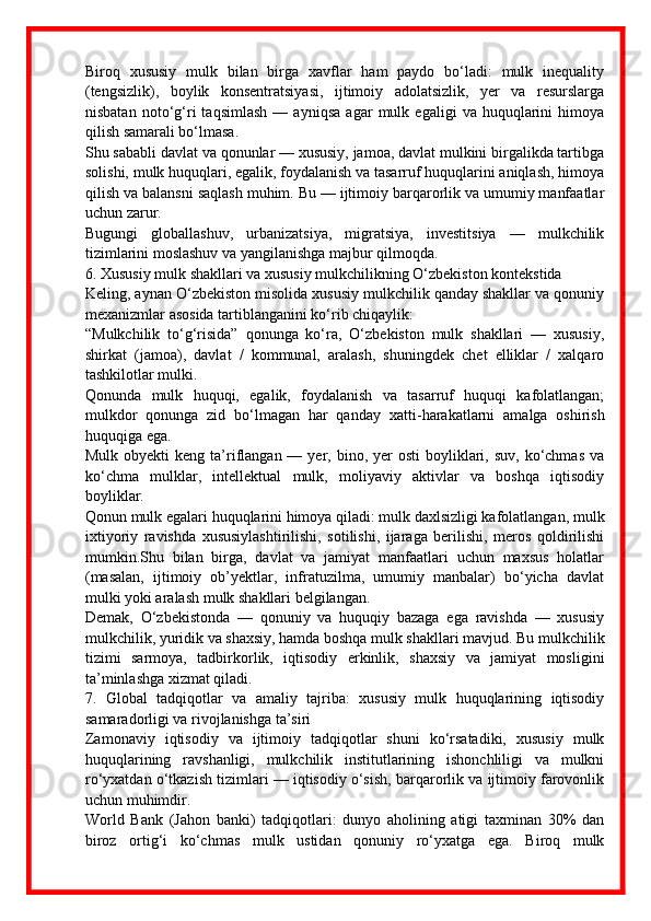 Biroq   xususiy   mulk   bilan   birga   xavflar   ham   paydo   bo‘ladi:   mulk   inequality
(tengsizlik),   boylik   konsentratsiyasi,   ijtimoiy   adolatsizlik,   yer   va   resurslarga
nisbatan   noto‘g‘ri   taqsimlash   —   ayniqsa   agar   mulk   egaligi   va   huquqlarini   himoya
qilish samarali bo‘lmasa.
Shu sababli davlat va qonunlar — xususiy, jamoa, davlat mulkini birgalikda tartibga
solishi, mulk huquqlari, egalik, foydalanish va tasarruf huquqlarini aniqlash, himoya
qilish va balansni saqlash muhim. Bu — ijtimoiy barqarorlik va umumiy manfaatlar
uchun zarur.
Bugungi   globallashuv,   urbanizatsiya,   migratsiya,   investitsiya   —   mulkchilik
tizimlarini moslashuv va yangilanishga majbur qilmoqda.
6. Xususiy mulk shakllari va xususiy mulkchilikning O‘zbekiston kontekstida
Keling, aynan O‘zbekiston misolida xususiy mulkchilik qanday shakllar va qonuniy
mexanizmlar asosida tartiblanganini ko‘rib chiqaylik:
“Mulkchilik   to‘g‘risida”   qonunga   ko‘ra,   O‘zbekiston   mulk   shakllari   —   xususiy,
shirkat   (jamoa),   davlat   /   kommunal,   aralash,   shuningdek   chet   elliklar   /   xalqaro
tashkilotlar mulki. 
Qonunda   mulk   huquqi,   egalik,   foydalanish   va   tasarruf   huquqi   kafolatlangan;
mulkdor   qonunga   zid   bo‘lmagan   har   qanday   xatti - harakatlarni   amalga   oshirish
huquqiga ega. 
Mulk  obyekti  keng  ta’riflangan —  yer, bino,  yer   osti   boyliklari,  suv,  ko‘chmas  va
ko‘chma   mulklar,   intellektual   mulk,   moliyaviy   aktivlar   va   boshqa   iqtisodiy
boyliklar. 
Qonun mulk egalari huquqlarini himoya qiladi: mulk daxlsizligi kafolatlangan, mulk
ixtiyoriy   ravishda   xususiylashtirilishi,   sotilishi,   ijaraga   berilishi,   meros   qoldirilishi
mumkin.Shu   bilan   birga,   davlat   va   jamiyat   manfaatlari   uchun   maxsus   holatlar
(masalan,   ijtimoiy   ob’yektlar,   infratuzilma,   umumiy   manbalar)   bo‘yicha   davlat
mulki yoki aralash mulk shakllari belgilangan. 
Demak,   O‘zbekistonda   —   qonuniy   va   huquqiy   bazaga   ega   ravishda   —   xususiy
mulkchilik, yuridik va shaxsiy, hamda boshqa mulk shakllari mavjud. Bu mulkchilik
tizimi   sarmoya,   tadbirkorlik,   iqtisodiy   erkinlik,   shaxsiy   va   jamiyat   mosligini
ta’minlashga xizmat qiladi.
7.   Global   tadqiqotlar   va   amaliy   tajriba:   xususiy   mulk   huquqlarining   iqtisodiy
samaradorligi va rivojlanishga ta’siri
Zamonaviy   iqtisodiy   va   ijtimoiy   tadqiqotlar   shuni   ko‘rsatadiki,   xususiy   mulk
huquqlarining   ravshanligi,   mulkchilik   institutlarining   ishonchliligi   va   mulkni
ro‘yxatdan o‘tkazish tizimlari — iqtisodiy o‘sish, barqarorlik va ijtimoiy farovonlik
uchun muhimdir.
World   Bank   (Jahon   banki)   tadqiqotlari:   dunyo   aholining   atigi   taxminan   30%   dan
biroz   ortig‘i   ko‘chmas   mulk   ustidan   qonuniy   ro‘yxatga   ega.   Biroq   mulk 