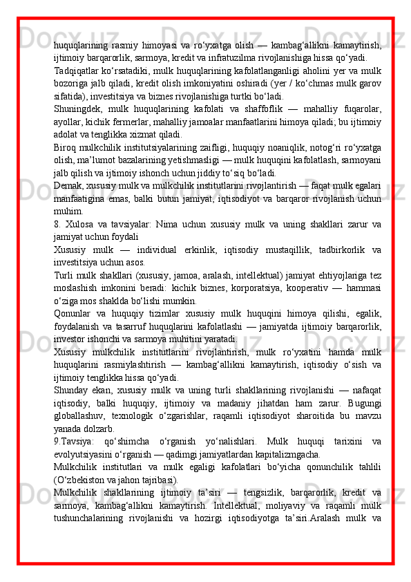 huquqlarining   rasmiy   himoyasi   va   ro‘yxatga   olish   —   kambag‘allikni   kamaytirish,
ijtimoiy barqarorlik, sarmoya, kredit va infratuzilma rivojlanishiga hissa qo‘yadi. 
Tadqiqatlar  ko‘rsatadiki, mulk huquqlarining kafolatlanganligi aholini  yer va mulk
bozoriga jalb qiladi, kredit olish imkoniyatini oshiradi (yer / ko‘chmas mulk garov
sifatida), investitsiya va biznes rivojlanishiga turtki bo‘ladi.
Shuningdek,   mulk   huquqlarining   kafolati   va   shaffoflik   —   mahalliy   fuqarolar,
ayollar, kichik fermerlar, mahalliy jamoalar manfaatlarini himoya qiladi; bu ijtimoiy
adolat va tenglikka xizmat qiladi. 
Biroq mulkchilik institutsiyalarining zaifligi, huquqiy noaniqlik, notog‘ri ro‘yxatga
olish, ma’lumot bazalarining yetishmasligi — mulk huquqini kafolatlash, sarmoyani
jalb qilish va ijtimoiy ishonch uchun jiddiy to‘siq bo‘ladi. 
Demak, xususiy mulk va mulkchilik institutlarini rivojlantirish — faqat mulk egalari
manfaatigina   emas,   balki   butun   jamiyat,   iqtisodiyot   va   barqaror   rivojlanish   uchun
muhim.
8.   Xulosa   va   tavsiyalar:   Nima   uchun   xususiy   mulk   va   uning   shakllari   zarur   va
jamiyat uchun foydali
Xususiy   mulk   —   individual   erkinlik,   iqtisodiy   mustaqillik,   tadbirkorlik   va
investitsiya uchun asos.
Turli mulk shakllari (xususiy, jamoa, aralash, intellektual) jamiyat ehtiyojlariga tez
moslashish   imkonini   beradi:   kichik   biznes,   korporatsiya,   kooperativ   —   hammasi
o‘ziga mos shaklda bo‘lishi mumkin.
Qonunlar   va   huquqiy   tizimlar   xususiy   mulk   huquqini   himoya   qilishi,   egalik,
foydalanish   va   tasarruf   huquqlarini   kafolatlashi   —   jamiyatda   ijtimoiy   barqarorlik,
investor ishonchi va sarmoya muhitini yaratadi.
Xususiy   mulkchilik   institutlarini   rivojlantirish,   mulk   ro‘yxatini   hamda   mulk
huquqlarini   rasmiylashtirish   —   kambag‘allikni   kamaytirish,   iqtisodiy   o‘sish   va
ijtimoiy tenglikka hissa qo‘yadi.
Shunday   ekan,   xususiy   mulk   va   uning   turli   shakllarining   rivojlanishi   —   nafaqat
iqtisodiy,   balki   huquqiy,   ijtimoiy   va   madaniy   jihatdan   ham   zarur.   Bugungi
globallashuv,   texnologik   o‘zgarishlar,   raqamli   iqtisodiyot   sharoitida   bu   mavzu
yanada dolzarb.
9.Tavsiya:   qo‘shimcha   o‘rganish   yo‘nalishlari.   Mulk   huquqi   tarixini   va
evolyutsiyasini o‘rganish — qadimgi jamiyatlardan kapitalizmgacha.
Mulkchilik   institutlari   va   mulk   egaligi   kafolatlari   bo‘yicha   qonunchilik   tahlili
(O‘zbekiston va jahon tajribasi).
Mulkchilik   shakllarining   ijtimoiy   ta’siri   —   tengsizlik,   barqarorlik,   kredit   va
sarmoya,   kambag‘allikni   kamaytirish.   Intellektual,   moliyaviy   va   raqamli   mulk
tushunchalarining   rivojlanishi   va   hozirgi   iqtisodiyotga   ta’siri.Aralash   mulk   va 