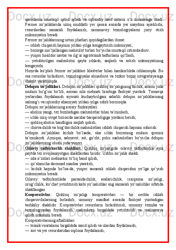 qarorlarini   mustaqil   qabul   qiladi   va   iqtisodiy   xavf-xatarni   o‘z   zimmasiga   oladi.
Fermer   xo jaliklarida   uzoq   muddatli   yer   ijarasi   asosida   yer   maydoni   ajratilishi,ʻ
resurslardan   samarali   foydalanish,   zamonaviy   texnologiyalarni   joriy   etish
imkoniyatini beradi.
Fermer xo jaliklarining ustun jihatlari quyidagilardan iborat:
ʻ
— ishlab chiqarish hajmini yildan-yilga kengaytirish imkoniyati;
— bozorga mo‘ljallangan mahsulot turlari bo‘yicha mustaqil ixtisoslashuv;
— yuqori hosildor navlar va ilg‘or agrotexnik tadbirlarni qo‘llash;
—   yetishtirilgan   mahsulotni   qayta   ishlash,   saqlash   va   sotish   imkoniyatining
kengayishi.
Hozirda   ko‘plab   fermer   xo‘jaliklari   klasterlar   bilan   hamkorlikda   ishlamoqda.   Bu
esa resurslar birlashuvi, texnologiyalar almashuvi va tezkor bozor integratsiyasiga
sharoit yaratmoqda.
Dehqon xo‘jaliklari.  Dehqon xo‘jaliklari qishloq xo‘jaligining kichik, ammo juda
muhim   bo‘g‘ini   bo‘lib,   asosan   oila   mehnati   hisobiga   faoliyat   yuritadi.   Tomorqa
yerlaridan   foydalanish   siyosati   kuchaytirilgani   sababli   dehqon   xo‘jaliklarining
salmog‘i va iqtisodiy ahamiyati yildan-yilga oshib bormoqda.
Dehqon xo‘jaliklarining asosiy funksiyalari:
— aholini yangi, tez buziladigan mahsulotlar bilan ta’minlash;
— ichki oziq-ovqat bozorida narxlar barqarorligiga yordam berish;
— qishloq aholisi bandligini saqlab qolish;
— chorvachilik va bog‘dorchilik mahsulotlari ishlab chiqarish hajmini oshirish.
Dehqon   xo‘jaliklari   kichik   bo‘lsada,   ular   ichki   bozorning   muhim   qismini
ta’minlaydi.   Ayniqsa,   sabzavot,   sut,   go‘sht,   poliz   mahsulotlari   bo‘yicha   dehqon
xo‘jaliklarining ulushi juda yuqori.
Oilaviy   tadbirkorlik   shakllari.   Qishloq   xo‘jaligida   oilaviy   tadbirkorlik   ayni
paytda tez rivojlanayotgan shakllardan biridir. Ushbu xo‘jalik shakli:
— oila a’zolari mehnatini to‘liq band qilish,
— qo‘shimcha daromad manbai yaratish,
—   kichik   hajmda   bo‘lsa-da,   yuqori   samarali   ishlab   chiqarishni   yo‘lga   qo‘yish
imkoniyatini beradi.
Oilaviy   tadbirkorlikda   parrandachilik,   asalarichilik,   issiqxona   xo‘jaligi,
urug‘chilik, ko‘chat yetishtirish kabi yo‘nalishlar eng samarali yo‘nalishlar sifatida
shakllangan.
Kooperativlar.   Qishloq   xo‘jaligi   kooperativlari   —   bir   nechta   ishlab
chiqaruvchilarning   birlashib,   umumiy   manfaat   asosida   faoliyat   yuritadigan
tashkiliy   shaklidir.   Kooperativlar   resurslarni   birlashtirish,   umumiy   texnika   va
texnologiyadan   foydalanish,   mahsulotni   birgalikda   yetishtirish   va   realizatsiya
qilish imkonini beradi.
Kooperativlarning afzalliklari:
— texnik vositalarni birgalikda xarid qilish va ulardan foydalanish;
— suv va yer resurslaridan oqilona foydalanish; 
