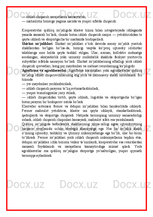 — ishlab chiqarish xarajatlarini kamaytirish;
— mahsulotni bozorga yagona narxda va yuqori sifatda chiqarish.
Kooperativlar   qishloq   xo‘jaligida   klaster   tizimi   bilan   integratsiyada   ishlaganda
yanada samarali bo‘ladi, chunki butun ishlab chiqarish zanjiri — yetishtirishdan to
qayta ishlash va eksportgacha bir markazda boshqariladi.
Shirkat   xo‘jaliklari .   Shirkat   xo‘jaliklari   o‘tish   davrida   asosiy   xo‘jalik   yuritish
shakllaridan   bo‘lgan   bo‘lsa-da,   hozirgi   vaqtda   ko‘proq   iqtisodiy   islohotlar
talablariga   mos   holda   qayta   tashkil   etilgan.   Ular,   asosan,   kollektiv   mehnatga
asoslangan,   aksiyadorlik   yoki   umumiy   mulkdorlik   shaklida   faoliyat   yurituvchi
subyektlar   sifatida namoyon  bo‘ladi.  Shirkat   xo‘jaliklarining afzalligi   yirik ishlab
chiqarish quvvatlari, keng yer maydonlari va mehnat resurslarining ko‘pligidir.
Agrofirma va agroklasterlar.   Agrofirma  korxonalari  yoki  agroklasterlar  qishloq
xo‘jaligi ishlab chiqaruvchilarining eng yirik va zamonaviy shakli hisoblanadi. Bu
tizimda:
— yer maydonlari yiriklashtiriladi,
— ishlab chiqarish jarayoni to‘liq avtomatlashtiriladi,
— yuqori texnologiyalar joriy etiladi,
—   ishlab   chiqarishdan   tortib,   qayta   ishlash,   logistika   va   eksportgacha   bo‘lgan
butun jarayon bir boshqaruv ostida bo‘ladi.
Klasterlar   sistemasi   fermer   va   dehqon   xo‘jaliklari   bilan   hamkorlikda   ishlaydi.
Fermer   mahsulot   yetishtirsa,   klaster   uni   qayta   ishlaydi,   standartlashtiradi,
qadoqlaydi   va   eksportga   chiqaradi.   Natijada   tarmoqning   umumiy   samaradorligi
oshadi, ishlab chiqarish chiqimlari kamayadi, mahsulot sifati esa yaxshilanadi.
Qishloq   xo‘jaligida   tadbirkorlik   shakllarining   xilma-xilligi   agrar   iqtisodiyotning
barqaror   rivojlanishi   uchun   strategik   ahamiyatga   ega.   Har   bir   xo‘jalik   shakli
o‘zining   iqtisodiy,   tashkiliy  va   ijtimoiy  imkoniyatlariga   ega   bo‘lib,   ular   bir-birini
to‘ldiradi.   Fermer   xo‘jaliklari   yirik   ishlab   chiqarish   imkoniyatlarini   taqdim   etsa,
dehqon xo‘jaliklari ichki bozorni tezkor ta’minlaydi, kooperativlar esa resurslardan
samarali   foydalanish   va   xarajatlarni   kamaytirishga   xizmat   qiladi.   Yirik
agroklasterlar   esa   qishloq   xo‘jaligini   eksportga   yo‘naltirilgan,   yuqori   qiymatli
tarmoqqa aylantiradi. 