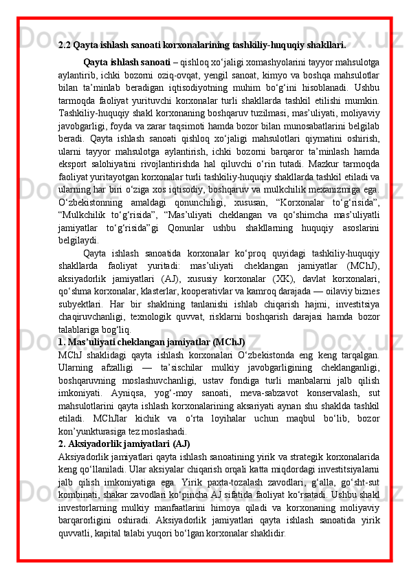 2.2  Qayta ishlash sanoati korxonalarining tashkiliy-huquqiy shakllari .
Qayta ishlash sanoati  – qishloq xo‘jaligi xomashyolarini tayyor mahsulotga
aylantirib,   ichki   bozorni   oziq-ovqat,   yengil   sanoat,   kimyo   va   boshqa   mahsulotlar
bilan   ta’minlab   beradigan   iqtisodiyotning   muhim   bo‘g‘ini   hisoblanadi.   Ushbu
tarmoqda   faoliyat   yurituvchi   korxonalar   turli   shakllarda   tashkil   etilishi   mumkin.
Tashkiliy-huquqiy shakl korxonaning boshqaruv tuzilmasi, mas’uliyati, moliyaviy
javobgarligi, foyda va zarar taqsimoti hamda bozor bilan munosabatlarini belgilab
beradi.   Qayta   ishlash   sanoati   qishloq   xo‘jaligi   mahsulotlari   qiymatini   oshirish,
ularni   tayyor   mahsulotga   aylantirish,   ichki   bozorni   barqaror   ta’minlash   hamda
eksport   salohiyatini   rivojlantirishda   hal   qiluvchi   o‘rin   tutadi.   Mazkur   tarmoqda
faoliyat yuritayotgan korxonalar turli tashkiliy-huquqiy shakllarda tashkil etiladi va
ularning har biri o‘ziga xos iqtisodiy, boshqaruv va mulkchilik mexanizmiga ega.
O‘zbekistonning   amaldagi   qonunchiligi,   xususan,   “Korxonalar   to‘g‘risida”,
“Mulkchilik   to‘g‘risida”,   “Mas’uliyati   cheklangan   va   qo‘shimcha   mas’uliyatli
jamiyatlar   to‘g‘risida”gi   Qonunlar   ushbu   shakllarning   huquqiy   asoslarini
belgilaydi.
Qayta   ishlash   sanoatida   korxonalar   ko‘proq   quyidagi   tashkiliy-huquqiy
shakllarda   faoliyat   yuritadi:   mas’uliyati   cheklangan   jamiyatlar   (MChJ),
aksiyadorlik   jamiyatlari   (AJ),   xususiy   korxonalar   (XK),   davlat   korxonalari,
qo‘shma korxonalar, klasterlar, kooperativlar va kamroq darajada — oilaviy biznes
subyektlari.   Har   bir   shaklning   tanlanishi   ishlab   chiqarish   hajmi,   investitsiya
chaqiruvchanligi,   texnologik   quvvat,   risklarni   boshqarish   darajasi   hamda   bozor
talablariga bog‘liq.
1. Mas’uliyati cheklangan jamiyatlar (MChJ)
MChJ   shaklidagi   qayta   ishlash   korxonalari   O‘zbekistonda   eng   keng   tarqalgan.
Ularning   afzalligi   —   ta’sischilar   mulkiy   javobgarligining   cheklanganligi,
boshqaruvning   moslashuvchanligi,   ustav   fondiga   turli   manbalarni   jalb   qilish
imkoniyati.   Ayniqsa,   yog‘-moy   sanoati,   meva-sabzavot   konservalash,   sut
mahsulotlarini   qayta   ishlash   korxonalarining   aksariyati   aynan   shu   shaklda   tashkil
etiladi.   MChJlar   kichik   va   o‘rta   loyihalar   uchun   maqbul   bo‘lib,   bozor
kon’yunkturasiga tez moslashadi.
2. Aksiyadorlik jamiyatlari (AJ)
Aksiyadorlik jamiyatlari qayta ishlash sanoatining yirik va strategik korxonalarida
keng qo‘llaniladi. Ular aksiyalar chiqarish orqali katta miqdordagi investitsiyalarni
jalb   qilish   imkoniyatiga   ega.   Yirik   paxta-tozalash   zavodlari,   g‘alla,   go‘sht-sut
kombinati, shakar zavodlari ko‘pincha AJ sifatida faoliyat ko‘rsatadi. Ushbu shakl
investorlarning   mulkiy   manfaatlarini   himoya   qiladi   va   korxonaning   moliyaviy
barqarorligini   oshiradi.   Aksiyadorlik   jamiyatlari   qayta   ishlash   sanoatida   yirik
quvvatli, kapital talabi yuqori bo‘lgan korxonalar shaklidir. 