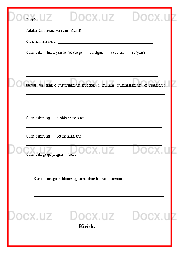 Guruh :______________________________________________________
Talaba familiyasi va ismi- sharifi:_________________________________
Kurs ishi mavzusi :_____________________________________________
Kurs ishi himoyasida talabaga berilgan savollar ro`yxati:
__________________________________________________________________
__________________________________________________________________
_______________________________________________________________
Jadval   va   grafik   materialning   miqdori   (   muhim   chizmalarning   ko`rsatkichi):
__________________________________________________________________
__________________________________________________________________
_______________________________________________________________
Kurs  ishining ijobiy tomonlari:
_________________________________________________________________
Kurs ishining kamchiliklari:
_________________________________________________________________
Kurs ishiga qo`yilgan baho:
__________________________________________________________________
________________________________________________________________
Kurs  ishiga  rahbarning  ismi-sharifi    va  imzosi: 
______________________________________________________________
______________________________________________________________
______________________________________________________________
_____
Kirish. 