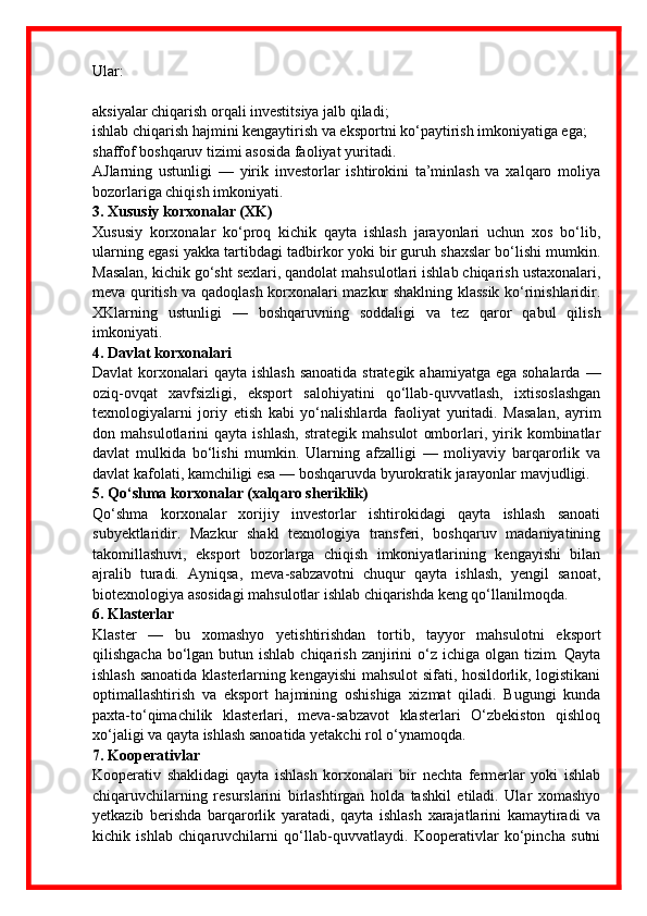 Ular:
aksiyalar chiqarish orqali investitsiya jalb qiladi;
ishlab chiqarish hajmini kengaytirish va eksportni ko‘paytirish imkoniyatiga ega;
shaffof boshqaruv tizimi asosida faoliyat yuritadi.
AJlarning   ustunligi   —   yirik   investorlar   ishtirokini   ta’minlash   va   xalqaro   moliya
bozorlariga chiqish imkoniyati.
3. Xususiy korxonalar (XK)
Xususiy   korxonalar   ko‘proq   kichik   qayta   ishlash   jarayonlari   uchun   xos   bo‘lib,
ularning egasi yakka tartibdagi tadbirkor yoki bir guruh shaxslar bo‘lishi mumkin.
Masalan, kichik go‘sht sexlari, qandolat mahsulotlari ishlab chiqarish ustaxonalari,
meva quritish va qadoqlash korxonalari mazkur shaklning klassik ko‘rinishlaridir.
XKlarning   ustunligi   —   boshqaruvning   soddaligi   va   tez   qaror   qabul   qilish
imkoniyati.
4. Davlat korxonalari
Davlat  korxonalari  qayta  ishlash  sanoatida strategik  ahamiyatga ega sohalarda  —
oziq-ovqat   xavfsizligi,   eksport   salohiyatini   qo‘llab-quvvatlash,   ixtisoslashgan
texnologiyalarni   joriy   etish   kabi   yo‘nalishlarda   faoliyat   yuritadi.   Masalan,   ayrim
don   mahsulotlarini   qayta   ishlash,   strategik   mahsulot   omborlari,   yirik   kombinatlar
davlat   mulkida   bo‘lishi   mumkin.   Ularning   afzalligi   —   moliyaviy   barqarorlik   va
davlat kafolati, kamchiligi esa — boshqaruvda byurokratik jarayonlar mavjudligi.
5. Qo‘shma korxonalar (xalqaro sheriklik)
Qo‘shma   korxonalar   xorijiy   investorlar   ishtirokidagi   qayta   ishlash   sanoati
subyektlaridir.   Mazkur   shakl   texnologiya   transferi,   boshqaruv   madaniyatining
takomillashuvi,   eksport   bozorlarga   chiqish   imkoniyatlarining   kengayishi   bilan
ajralib   turadi.   Ayniqsa,   meva-sabzavotni   chuqur   qayta   ishlash,   yengil   sanoat,
biotexnologiya asosidagi mahsulotlar ishlab chiqarishda keng qo‘llanilmoqda.
6. Klasterlar
Klaster   —   bu   xomashyo   yetishtirishdan   tortib,   tayyor   mahsulotni   eksport
qilishgacha  bo‘lgan butun ishlab  chiqarish  zanjirini  o‘z ichiga olgan tizim. Qayta
ishlash sanoatida klasterlarning kengayishi  mahsulot sifati, hosildorlik, logistikani
optimallashtirish   va   eksport   hajmining   oshishiga   xizmat   qiladi.   Bugungi   kunda
paxta-to‘qimachilik   klasterlari,   meva-sabzavot   klasterlari   O‘zbekiston   qishloq
xo‘jaligi va qayta ishlash sanoatida yetakchi rol o‘ynamoqda.
7. Kooperativlar
Kooperativ   shaklidagi   qayta   ishlash   korxonalari   bir   nechta   fermerlar   yoki   ishlab
chiqaruvchilarning   resurslarini   birlashtirgan   holda   tashkil   etiladi.   Ular   xomashyo
yetkazib   berishda   barqarorlik   yaratadi,   qayta   ishlash   xarajatlarini   kamaytiradi   va
kichik   ishlab   chiqaruvchilarni   qo‘llab-quvvatlaydi.   Kooperativlar   ko‘pincha   sutni 