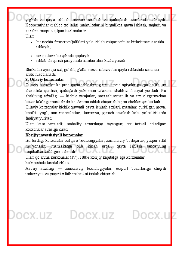 yig‘ish   va   qayta   ishlash,   mevani   saralash   va   qadoqlash   tizimlarida   uchraydi.
Kooperativlar qishloq xo‘jaligi mahsulotlarini birgalikda qayta ishlash, saqlash va
sotishni maqsad qilgan tuzilmalardir.
Ular:
 bir nechta fermer xo‘jaliklari yoki ishlab chiqaruvchilar birlashmasi asosida 
ishlaydi;
 xarajatlarni birgalikda qoplaydi;
 ishlab chiqarish jarayonida hamkorlikni kuchaytiradi.
Shirkatlar ayniqsa sut, go‘sht, g‘alla, meva-sabzavotni qayta ishlashda samarali 
shakl hisoblanadi.
8. Oilaviy korxonalar
Oilaviy bizneslar  ko‘proq qayta ishlashning mini-texnologiyalariga ega bo‘lib, uy
sharoitida   quritish,   qadoqlash   yoki   mini-ustaxona   shaklida   faoliyat   yuritadi.   Bu
shaklning   afzalligi   —   kichik   xarajatlar,   moslashuvchanlik   va   tez   o‘zgaruvchan
bozor talabiga moslashishidir. Ammo ishlab chiqarish hajmi cheklangan bo‘ladi.
Oilaviy korxonalar kichik quvvatli qayta ishlash sexlari, masalan: quritilgan meva,
konfet,   yog‘,   non   mahsulotlari,   konserva,   guruch   tozalash   kabi   yo‘nalishlarda
faoliyat yuritadi. 
Ular:   kam   xarajatli;   mahalliy   resurslarga   tayangan;   tez   tashkil   etiladigan
korxonalar sirasiga kiradi.
Xorijiy investitsiyali korxonalar
Bu   turdagi   korxonalar   xalqaro   texnologiyalar,   zamonaviy   boshqaruv,   yuqori   sifat
me’yorlarini   mamlakatga   olib   kirish   orqali   qayta   ishlash   sanoatining
raqobatbardoshligini oshiradi.
Ular: qo‘shma korxonalar (JV), 100% xorijiy kapitalga ega korxonalar
ko‘rinishida tashkil etiladi.
Asosiy   afzalligi   —   zamonaviy   texnologiyalar,   eksport   bozorlariga   chiqish
imkoniyati va yuqori sifatli mahsulot ishlab chiqarish. 