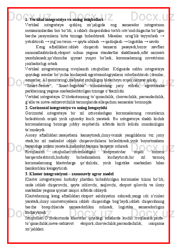 1. Vertikal integratsiya va uning istiqbollari
Vertikal   integratsiya   qishloq   xo‘jaligida   eng   samarador   integratsion
mexanizmlardan biri bo‘lib, u ishlab chiqarishdan tortib iste’molchigacha bo‘lgan
barcha   jarayonlarni   bitta   tizimga   birlashtiradi.   Masalan:   urug‘lik   tayyorlash   →
yetishtirish → yig‘im-terim → qayta ishlash → qadoqlash → logistika → savdo.
Keng   afzalliklari:ishlab   chiqarish   tannarxi   pasayadi;bozor   xavflari
minimallashtiriladi;eksport   uchun   yagona   standartlar   shakllanadi;sifat   nazorati
yaxshilanadi;qo‘shimcha   qiymat   yuqori   bo‘ladi;   korxonalarning   investitsion
jozibadorligi ortadi.
Vertikal   integratsiyaning   rivojlanish   istiqbollari:   Kelgusida   ushbu   integratsiya
quyidagi asoslar  bo‘yicha kuchayadi:agrotexnologiyalarni robotlashtirish (dronlar,
sensorlar, AI monitoring);mahsulot izchilligini blokcheyn orqali nazorat qilish;
“Smart-fermer”,   “Smart-logistika”   tizimlarining   joriy   etilishi;   agrotexnika
parklarining yagona markazlashtirilgan tizimga o‘tkazilishi.
Vertikal   integratsiya   O‘zbekistonning   to‘qimachilik,   chorvachilik,   parrandachilik,
g‘alla va meva-sabzavotchilik tarmoqlarida allaqachon samaralar bermoqda.
2. Gorizontal integratsiya va uning kengayishi
Gorizontal   integratsiya   bir   xil   ixtisoslashgan   korxonalarning   resurslarini
birlashtirish   orqali   yirik   iqtisodiy   kuch   yaratadi.   Bu   integratsiya   shakli   kichik
korxonalarning   bozorga   jiddiy   raqobatchi   sifatida   kirib   kelishi   mumkinligini
ta’minlaydi.
Asosiy   afzalliklari:xarajatlarni   kamaytiradi;ilmiy-texnik   yangiliklarni   tez   joriy
etadi;bir   xil   mahsulot   ishlab   chiqaruvchilarni   birlashtiradi;yirik   buyurtmalarni
bajarishga imkon yaratadi;mahsulot hajmini barqaror oshiradi.
Rivojlanish   istiqbollari:ixtisoslashgan   kooperativlar   orqali   bozorni
barqarorlashtirish;hududiy   birlashmalarni   kuchaytirish;bir   xil   tarmoq
korxonalarining   klasterlarga   qo‘shilishi;   yirik   logistika   markazlari   bilan
hamkorlikni kengaytirish.
3. Klaster integratsiyasi – zamonaviy agrar model
Klaster   integratsiyasi   hududiy   jihatdan   birlashtirilgan   korxonalar   tizimi   bo‘lib,
unda   ishlab   chiqaruvchi,   qayta   ishlovchi,   saqlovchi,   eksport   qiluvchi   va   ilmiy
markazlar yagona qiymat zanjiri sifatida ishlaydi.
Klasterlarning   keng   afzalliklari:eksport   salohiyatini   oshiradi;yangi   ish   o‘rinlari
yaratadi;ilmiy   innovatsiyalarni   ishlab   chiqarishga   bog‘laydi;ishlab   chiqarishning
barcha   bosqichlarida   samaradorlikni   oshiradi;   logistika   samaradorligini
kuchaytiradi.
Istiqbollari:O‘zbekistonda   klasterlar   quyidagi   sohalarda   kuchli   rivojlanadi:paxta-
to‘qimachilik;meva-sabzavot   eksporti;chorvachilik;parrandachilik;   issiqxona
xo‘jaliklari. 