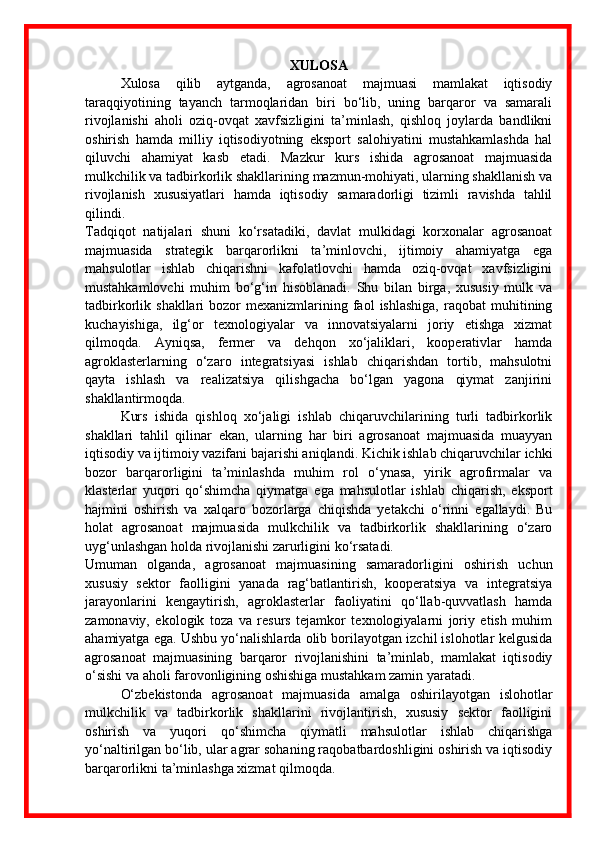XULOSA
  Xulosa   qilib   aytganda,   agrosanoat   majmuasi   mamlakat   iqtisodiy
taraqqiyotining   tayanch   tarmoqlaridan   biri   bo‘lib,   uning   barqaror   va   samarali
rivojlanishi   aholi   oziq-ovqat   xavfsizligini   ta’minlash,   qishloq   joylarda   bandlikni
oshirish   hamda   milliy   iqtisodiyotning   eksport   salohiyatini   mustahkamlashda   hal
qiluvchi   ahamiyat   kasb   etadi.   Mazkur   kurs   ishida   agrosanoat   majmuasida
mulkchilik va tadbirkorlik shakllarining mazmun-mohiyati, ularning shakllanish va
rivojlanish   xususiyatlari   hamda   iqtisodiy   samaradorligi   tizimli   ravishda   tahlil
qilindi.
Tadqiqot   natijalari   shuni   ko‘rsatadiki,   davlat   mulkidagi   korxonalar   agrosanoat
majmuasida   strategik   barqarorlikni   ta’minlovchi,   ijtimoiy   ahamiyatga   ega
mahsulotlar   ishlab   chiqarishni   kafolatlovchi   hamda   oziq-ovqat   xavfsizligini
mustahkamlovchi   muhim   bo‘g‘in   hisoblanadi.   Shu   bilan   birga,   xususiy   mulk   va
tadbirkorlik  shakllari   bozor   mexanizmlarining  faol  ishlashiga,  raqobat  muhitining
kuchayishiga,   ilg‘or   texnologiyalar   va   innovatsiyalarni   joriy   etishga   xizmat
qilmoqda.   Ayniqsa,   fermer   va   dehqon   xo‘jaliklari,   kooperativlar   hamda
agroklasterlarning   o‘zaro   integratsiyasi   ishlab   chiqarishdan   tortib,   mahsulotni
qayta   ishlash   va   realizatsiya   qilishgacha   bo‘lgan   yagona   qiymat   zanjirini
shakllantirmoqda.
Kurs   ishida   qishloq   xo‘jaligi   ishlab   chiqaruvchilarining   turli   tadbirkorlik
shakllari   tahlil   qilinar   ekan,   ularning   har   biri   agrosanoat   majmuasida   muayyan
iqtisodiy va ijtimoiy vazifani bajarishi aniqlandi. Kichik ishlab chiqaruvchilar ichki
bozor   barqarorligini   ta’minlashda   muhim   rol   o‘ynasa,   yirik   agrofirmalar   va
klasterlar   yuqori   qo‘shimcha   qiymatga   ega   mahsulotlar   ishlab   chiqarish,   eksport
hajmini   oshirish   va   xalqaro   bozorlarga   chiqishda   yetakchi   o‘rinni   egallaydi.   Bu
holat   agrosanoat   majmuasida   mulkchilik   va   tadbirkorlik   shakllarining   o‘zaro
uyg‘unlashgan holda rivojlanishi zarurligini ko‘rsatadi.
Umuman   olganda,   agrosanoat   majmuasining   samaradorligini   oshirish   uchun
xususiy   sektor   faolligini   yanada   rag‘batlantirish,   kooperatsiya   va   integratsiya
jarayonlarini   kengaytirish,   agroklasterlar   faoliyatini   qo‘llab-quvvatlash   hamda
zamonaviy,   ekologik   toza   va   resurs   tejamkor   texnologiyalarni   joriy   etish   muhim
ahamiyatga ega. Ushbu yo‘nalishlarda olib borilayotgan izchil islohotlar kelgusida
agrosanoat   majmuasining   barqaror   rivojlanishini   ta’minlab,   mamlakat   iqtisodiy
o‘sishi va aholi farovonligining oshishiga mustahkam zamin yaratadi.  
O‘zbekistonda   agrosanoat   majmuasida   amalga   oshirilayotgan   islohotlar
mulkchilik   va   tadbirkorlik   shakllarini   rivojlantirish,   xususiy   sektor   faolligini
oshirish   va   yuqori   qo‘shimcha   qiymatli   mahsulotlar   ishlab   chiqarishga
yo‘naltirilgan bo‘lib, ular agrar sohaning raqobatbardoshligini oshirish va iqtisodiy
barqarorlikni ta’minlashga xizmat qilmoqda. 