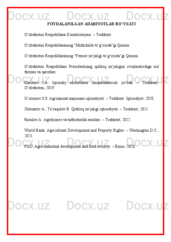 FOYDALANILGAN ADABIYOTLAR RO‘YXATI
O‘zbekiston Respublikasi Konstitutsiyasi. – Toshkent.
O‘zbekiston Respublikasining “Mulkchilik to‘g‘risida”gi Qonuni.
O‘zbekiston Respublikasining “Fermer xo‘jaligi to‘g‘risida”gi Qonuni.
O‘zbekiston   Respublikasi   Prezidentining   qishloq   xo‘jaligini   rivojlantirishga   oid
farmon va qarorlari.
Karimov   I.A.   Iqtisodiy   islohotlarni   chuqurlashtirish   yo‘lida.   –   Toshkent:
O‘zbekiston, 2019.
G‘ulomov S.S. Agrosanoat majmuasi iqtisodiyoti. – Toshkent: Iqtisodiyot, 2020.
Xolmatov A., To‘raqulov B. Qishloq xo‘jaligi iqtisodiyoti. – Toshkent, 2021.
Rasulov A. Agrobiznes va tadbirkorlik asoslari. – Toshkent, 2022.
World Bank. Agricultural Development and Property Rights. – Washington D.C.,
2021.
FAO. Agro-industrial development and food security. – Rome, 2020. 