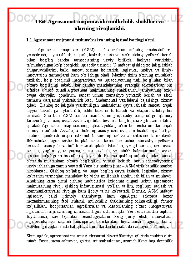1-Bob. Agrosanoat majmuasida mulkchilik shakllari va
ularning rivojlanishi .
1.1 . Agrosanoat majmuasi tushunchasi va uning iqtisodiyotdagi o'rni.
Agrosanoat   majmuasi   (ASM)   –   bu   qishloq   xo‘jaligi   mahsulotlarini
yetishtirish, qayta ishlash, saqlash, tashish, sotish va iste’molchiga yetkazib berish
bilan   bog‘liq   barcha   tarmoqlarning   uzviy   birlikda   faoliyat   yuritishini
ta’minlaydigan ko‘p bosqichli iqtisodiy tizimdir. U nafaqat qishloq xo‘jaligi ishlab
chiqaruvchilarini,   balki   sanoat,   xizmat   ko‘rsatish,   logistika,   moliya   va   ilmiy-
innovatsion   tarmoqlarni   ham   o‘z   ichiga   oladi.   Mazkur   tizim   o‘zining   murakkab
tuzilishi,   ko‘p   bosqichli   integratsiyasi   va   iqtisodiyotning   turli   bo‘g‘inlari   bilan
o‘zaro   bog‘liqligi   sababli   har   qanday   mamlakatning   strategik   sektorlaridan   biri
sifatida   e’tirof   etiladi. A grosanoat   majmuasining   shakllanishi   jamiyatning   oziq-
ovqat   ehtiyojini   qondirish,   sanoat   uchun   xomashyo   yetkazib   berish   va   aholi
turmush   darajasini   yuksaltirish   kabi   fundamental   vazifalarni   bajarishga   xizmat
qiladi.   Qishloq   xo‘jaligida   yetishtirilgan   mahsulotlar   qayta   ishlash   sanoati   orqali
tayyor   tovarlarga   aylantirilib,   ichki   bozorni   to‘ldiradi   va   eksport   salohiyatini
oshiradi.   Shu   bois   ASM   har   bir   mamlakatning   iqtisodiy   barqarorligi,   ijtimoiy
farovonligi va oziq-ovqat xavfsizligi bilan bevosita bog‘liq strategik tizim sifatida
qaraladi.Agrosanoat   majmuasining   iqtisodiyotdagi   o‘rni   bir   necha   omillar   orqali
namoyon   bo‘ladi.   Avvalo,   u   aholining   asosiy   oziq-ovqat   mahsulotlariga   bo‘lgan
talabini   qondirish   orqali   iste’mol   bozorining   uzluksiz   ishlashini   ta’minlaydi.
Ikkinchidan,   agrar   sektor   ko‘plab   sanoat   tarmoqlari   uchun   xomashyo   yetkazib
beruvchi   asosiy   baza   bo‘lib   xizmat   qiladi.   Masalan,   yengil   sanoat,   oziq-ovqat
sanoati,   yog‘-moy,   un-yorma,   paxta   tozalash,   vinochilik   kabi   tarmoqlar   aynan
qishloq   xo‘jaligi   mahsulotlariga   tayanadi.   Bu   esa   qishloq   xo‘jaligi   bilan   sanoat
o‘rtasida   mustahkam   o‘zaro   bog‘liqlikni   yuzaga   keltirib,   butun   iqtisodiyotning
uzviy ishlashiga zamin yaratadi.Yana bir muhim jihat – ASM yirik bandlik manbai
hisoblanadi.   Qishloq   xo‘jaligi   va   unga   bog‘liq   qayta   ishlash,   logistika,   xizmat
ko‘rsatish   tarmoqlari   mamlakat   bo‘yicha   millionlab   aholini   ish   bilan   ta’minlaydi.
Aholining   katta   qismi   qishloq   hududlarida   istiqomat   qilgani   uchun   agrosanoat
majmuasining   rivoji   qishloq   infratuzilmasi,   yo‘llar,   ta’lim,   sog‘liqni   saqlash   va
kommunikatsiyalar   rivojiga   ham   ijobiy   ta’sir   ko‘rsatadi.   Demak,   ASM   nafaqat
iqtisodiy,   balki   ijtimoiy   ahamiyatga   ham   ega.Agrar   sektorda   bozor
mexanizmlarining   faol   ishlashi,   mulkchilik   shakllarining   xilma-xilligi,   fermer
xo‘jaliklari,   kooperativlar,   agrofirmalar   va   klasterlarning   o‘zaro   integratsiyasi
agrosanoat   majmuasining   samaradorligini   oshirmoqda.   Yer   resurslaridan   oqilona
foydalanish,   suv   tejamkor   texnologiyalarni   keng   joriy   etish,   innovatsion
agrotexnika   va   raqamli   boshqaruv   tizimlaridan   foydalanish   bugungi   kunda
ASMning rivojlanishida hal qiluvchi omillardan biri sifatida namoyon bo‘lmoqda.
Shuningdek, agrosanoat majmuasi eksportni diversifikatsiya qilishda muhim o‘rin
tutadi. Paxta, meva-sabzavot, go‘sht, sut mahsulotlari, uzumchilik va bog‘dorchilik 