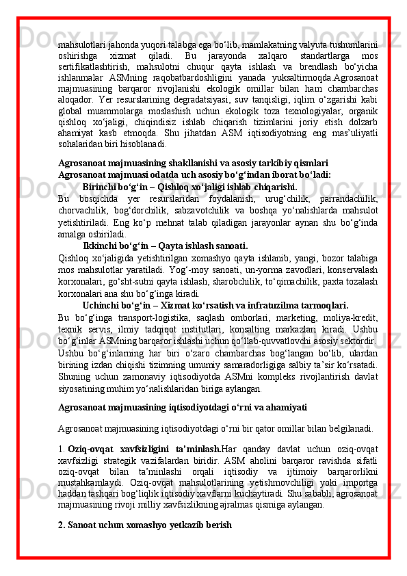 mahsulotlari jahonda yuqori talabga ega bo‘lib, mamlakatning valyuta tushumlarini
oshirishga   xizmat   qiladi.   Bu   jarayonda   xalqaro   standartlarga   mos
sertifikatlashtirish,   mahsulotni   chuqur   qayta   ishlash   va   brendlash   bo‘yicha
ishlanmalar   ASMning   raqobatbardoshligini   yanada   yuksaltirmoqda.Agrosanoat
majmuasining   barqaror   rivojlanishi   ekologik   omillar   bilan   ham   chambarchas
aloqador.   Yer   resurslarining   degradatsiyasi,   suv   tanqisligi,   iqlim   o‘zgarishi   kabi
global   muammolarga   moslashish   uchun   ekologik   toza   texnologiyalar,   organik
qishloq   xo‘jaligi,   chiqindisiz   ishlab   chiqarish   tizimlarini   joriy   etish   dolzarb
ahamiyat   kasb   etmoqda.   Shu   jihatdan   ASM   iqtisodiyotning   eng   mas’uliyatli
sohalaridan biri hisoblanadi.
Agrosanoat majmuasining shakllanishi va asosiy tarkibiy qismlari
Agrosanoat majmuasi odatda uch asosiy bo‘g‘indan iborat bo‘ladi:
Birinchi bo‘g‘in –  Qishloq xo‘jaligi ishlab chiqarishi.
Bu   bosqichda   yer   resurslaridan   foydalanish,   urug‘chilik,   parrandachilik,
chorvachilik,   bog‘dorchilik,   sabzavotchilik   va   boshqa   yo‘nalishlarda   mahsulot
yetishtiriladi.   Eng   ko‘p   mehnat   talab   qiladigan   jarayonlar   aynan   shu   bo‘g‘inda
amalga oshiriladi.
Ikkinchi bo‘g‘in –  Qayta ishlash sanoati.
Qishloq   xo‘jaligida   yetishtirilgan   xomashyo   qayta   ishlanib,   yangi,   bozor   talabiga
mos   mahsulotlar   yaratiladi.   Yog‘-moy   sanoati,   un-yorma   zavodlari,   konservalash
korxonalari, go‘sht-sutni qayta ishlash, sharobchilik, to‘qimachilik, paxta tozalash
korxonalari ana shu bo‘g‘inga kiradi.
Uchinchi bo‘g‘in –  Xizmat ko‘rsatish va infratuzilma tarmoqlari.
Bu   bo‘g‘inga   transport-logistika,   saqlash   omborlari,   marketing,   moliya-kredit,
texnik   servis,   ilmiy   tadqiqot   institutlari,   konsalting   markazlari   kiradi.   Ushbu
bo‘g‘inlar ASMning barqaror ishlashi uchun qo‘llab-quvvatlovchi asosiy sektordir.
Ushbu   bo‘g‘inlarning   har   biri   o‘zaro   chambarchas   bog‘langan   bo‘lib,   ulardan
birining izdan chiqishi tizimning umumiy samaradorligiga salbiy ta’sir ko‘rsatadi.
Shuning   uchun   zamonaviy   iqtisodiyotda   ASMni   kompleks   rivojlantirish   davlat
siyosatining muhim yo‘nalishlaridan biriga aylangan.
Agrosanoat majmuasining iqtisodiyotdagi o‘rni va ahamiyati
Agrosanoat majmuasining iqtisodiyotdagi o‘rni bir qator omillar bilan belgilanadi.
1.  Oziq-ovqat   xavfsizligini   ta’minlash. Har   qanday   davlat   uchun   oziq-ovqat
xavfsizligi   strategik   vazifalardan   biridir.   ASM   aholini   barqaror   ravishda   sifatli
oziq-ovqat   bilan   ta’minlashi   orqali   iqtisodiy   va   ijtimoiy   barqarorlikni
mustahkamlaydi.   Oziq-ovqat   mahsulotlarining   yetishmovchiligi   yoki   importga
haddan tashqari bog‘liqlik iqtisodiy xavflarni kuchaytiradi. Shu sababli, agrosanoat
majmuasining rivoji milliy xavfsizlikning ajralmas qismiga aylangan.
2. Sanoat uchun xomashyo yetkazib berish 