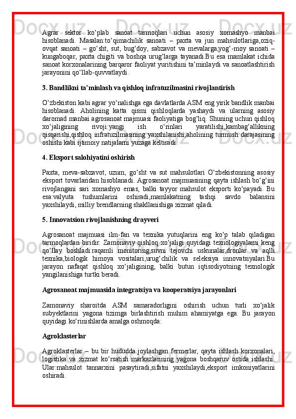 Agrar   sektor   ko‘plab   sanoat   tarmoqlari   uchun   asosiy   xomashyo   manbai
hisoblanadi.   Masalan:to‘qimachilik   sanoati   –   paxta   va   jun   mahsulotlariga,oziq-
ovqat   sanoati   –   go‘sht,   sut,   bug‘doy,   sabzavot   va   mevalarga,yog‘-moy   sanoati   –
kungaboqar,   paxta   chigiti   va   boshqa   urug‘larga   tayanadi.Bu   esa   mamlakat   ichida
sanoat korxonalarining barqaror faoliyat yuritishini ta’minlaydi va sanoatlashtirish
jarayonini qo‘llab-quvvatlaydi.
3. Bandlikni ta’minlash va qishloq infratuzilmasini rivojlantirish
O‘zbekiston kabi agrar yo‘nalishga ega davlatlarda ASM eng yirik bandlik manbai
hisoblanadi.   Aholining   katta   qismi   qishloqlarda   yashaydi   va   ularning   asosiy
daromad manbai agrosanoat majmuasi faoliyatiga bog‘liq. Shuning uchun qishloq
xo‘jaligining   rivoji:yangi   ish   o‘rinlari   yaratilishi,kambag‘allikning
qisqarishi,qishloq   infratuzilmasining   yaxshilanishi,aholining   turmush   darajasining
oshishi kabi ijtimoiy natijalarni yuzaga keltiradi.
4. Eksport salohiyatini oshirish
Paxta,   meva-sabzavot,   uzum,   go‘sht   va   sut   mahsulotlari   O‘zbekistonning   asosiy
eksport tovarlaridan hisoblanadi. Agrosanoat majmuasining qayta ishlash bo‘g‘ini
rivojlangani   sari   xomashyo   emas,   balki   tayyor   mahsulot   eksporti   ko‘payadi.   Bu
esa:valyuta   tushumlarini   oshiradi,mamlakatning   tashqi   savdo   balansini
yaxshilaydi, milliy brendlarning shakllanishiga xizmat qiladi.
5. Innovatsion rivojlanishning drayveri
Agrosanoat   majmuasi   ilm-fan   va   texnika   yutuqlarini   eng   ko‘p   talab   qiladigan
tarmoqlardan biridir. Zamonaviy qishloq xo‘jaligi  quyidagi  texnologiyalarni  keng
qo‘llay   boshladi:raqamli   monitoring,suvni   tejovchi   uskunalar,dronlar   va   aqlli
texnika,biologik   himoya   vositalari,urug‘chilik   va   seleksiya   innovatsiyalari.Bu
jarayon   nafaqat   qishloq   xo‘jaligining,   balki   butun   iqtisodiyotning   texnologik
yangilanishiga turtki beradi.
Agrosanoat majmuasida integratsiya va kooperatsiya jarayonlari
Zamonaviy   sharoitda   ASM   samaradorligini   oshirish   uchun   turli   xo‘jalik
subyektlarini   yagona   tizimga   birlashtirish   muhim   ahamiyatga   ega.   Bu   jarayon
quyidagi ko‘rinishlarda amalga oshmoqda:
Agroklasterlar
Agroklasterlar   –   bu   bir   hududda   joylashgan   fermerlar,   qayta   ishlash   korxonalari,
logistika   va   xizmat   ko‘rsatish   markazlarining   yagona   boshqaruv   ostida   ishlashi.
Ular:mahsulot   tannarxini   pasaytiradi,sifatni   yaxshilaydi,eksport   imkoniyatlarini
oshiradi. 