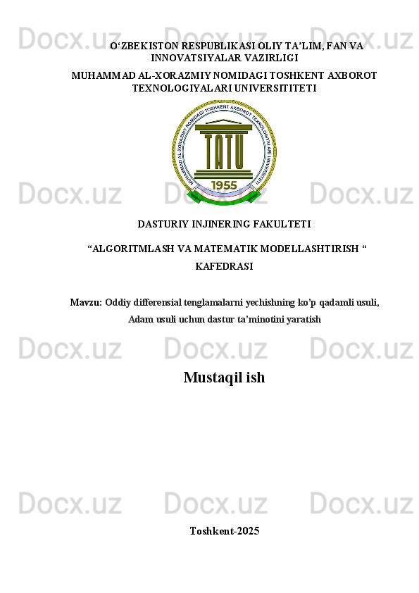 O‘ZBEKISTON   RESPUBLIKASI   OLIY   TA LIM,ʼ   FAN   VA 
INNOVATSIYALAR VAZIRLIGI
MUHAMMAD   AL-XORAZMIY   NOMIDAGI   TOSHKENT   AXBOROT 
TEXNOLOGIYALARI UNIVERSITITETI
DASTURIY INJINERING FAKULTETI
 “ALGORITMLASH   VA   MATEMATIK   MODELLASHTIRISH   “
KAFEDRASI
Mavzu:   Oddiy   differensial   tenglamalarni   yechishning   ko’p   qadamli   usuli,
Adam usuli uchun dastur ta’minotini yaratish
Mustaqil ish 
                                                          
Toshkent- 202 5 