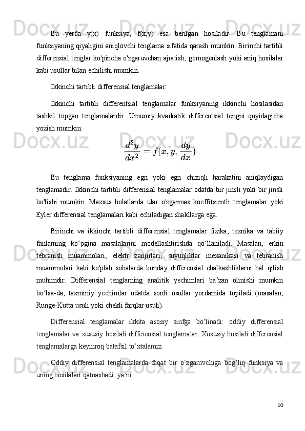 10Bu   yerda   y(x)   funksiya,   f(x,y)   esa   berilgan   hosiladir.   Bu   tenglamani
funksiyaning qiyaligini aniqlovchi tenglama sifatida qarash mumkin. Birinchi tartibli
differensial tenglar ko'pincha o'zgaruvchan ajratish, gomogenlash yoki aniq hosilalar
kabi usullar bilan echilishi mumkin.
Ikkinchi   tartibli   differensial   tenglamalar:
Ikkinchi   tartibli   differentsial   tenglamalar   funksiyaning   ikkinchi   hosilasidan
tashkil   topgan   tenglamalardir.   Umumiy   kvadratik   differentsial   tengni   quyidagicha
yozish mumkin:
Bu   tenglama   funksiyaning   egri   yoki   egri   chiziqli   harakatini   aniqlaydigan
tenglamadir. Ikkinchi tartibli  differensial  tenglamalar odatda bir jinsli  yoki bir jinsli
bo'lishi   mumkin.   Maxsus   holatlarda   ular   o'zgarmas   koeffitsientli   tenglamalar   yoki
Eyler di fferensial tenglamalari kabi echiladigan shakllarga ega.
Birinchi   va   ikkinchi   tartibli   differensial   tenglamalar   fizika,   texnika   va   tabiiy
fanlarning   ko pgina   masalalarini   modellashtirishda   qo llaniladi.   Masalan,   erkinʻ ʻ
tebranish   muammolari,   elektr   zanjirlari,   suyuqliklar   mexanikasi   va   tebranish
muammolari   kabi   ko'plab   sohalarda   bunday   differensial   chalkashliklarni   hal   qilish
muhimdir.   Differensial   tenglarning   analitik   yechimlari   ba zan   olinishi   mumkin	
ʼ
bo lsa-da,   taxminiy   yechimlar   odatda   sonli   usullar   yordamida   topiladi   (masalan,	
ʻ
Runge-Kutta usuli yoki chekli farqlar usuli).
Diffеrеnsial   tеnglamalar   ikkita   asosiy   sinfga   bo‘linadi:   oddiy   diffеrеnsial
tеnglamalar va xususiy hosilali diffеrеnsial tеnglamalar. Xususiy hosilali diffеrеnsial
tеnglamalarga kеyinroq batafsil to‘xtalamiz.
Oddiy   diffеrеnsial   tеnglamalarda   faqat   bir   o‘zgaruvchiga   bog’liq   funksiya   va
uning hosilalari qatnashadi, ya`ni 