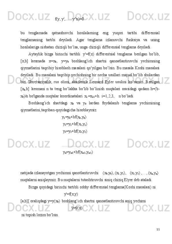11f(y,   y', ....... y^n)=0
bu   tеnglamada   qatnashuvchi   hosilalarning   eng   yuqori   tartibi   diffеrеnsial
tеnglamaning   tartibi   dеyiladi.   Agar   tеnglama   izlanuvchi   funksiya   va   uning
hosilalariga nisbatan chiziqli bo‘lsa, unga chiziqli diffеrеnsial tеnglama dеyiladi.
Aytaylik   bizga   birinchi   tartibli   y'=f(x)   differentsial   tenglama   berilgan   bo‘lib,
[x,b]   kesmada   x=x
0 ,   y=y
0   boshlang’ich   shartni   qanoatlantiruvchi   yechimning
qiymatlarini taqribiy hisoblash masalasi qo‘yilgan bo‘lsin. Bu masala Koshi masalasi
deyiladi. Bu masalani taqribiy yechishning bir necha usullari majud bo‘lib shulardan
biri   Shvetsariyalik,   rus   olimi,   akademik   Leonard   Eyler   usulini   ko‘ramiz.   Berilgan
[x
0 ,b]   kesmani   n   ta   teng   bo‘lakka   bo‘lib   bo‘linish   nuqtalari   orasidagi   qadam   h=(b-
x
0 )/n bo'lganda nuqtalar koordinatalari   x
i   =x
i-1 +h.   i=1,2,3,     n bo‘ladi.
Boshlang’ich   shartdagi   x
0   va   y
0   lardan   foydalanib   tenglama   yechimining
qiymatlarini,taqriban-quyidagicha hisoblaymiz.
y
1 =y
0 +hf(x
0 ,y
0 )
y
2 =y
1 +hf(x
1 ,y
1 )
y
3 =y
2 +hf(x
2 ,y
2 )
.............................
y
n =y
n-1 +hf(x
n-1 ,y
n- 1 )
natijada izlanayotgan yechimni qanotlantiruvchi (x
0 ,y
0 ), (x
1 ,y
1 ), (x
2 ,y
2 ) ,…, (x
n ,y
n ) 
nuqtalarni aniqlaymiz. Bu nuqtalarni tutashtiruvchi siniq chiziq Elyer deb ataladi.
Bizga   quyidagi   birinchi   tartibli   oddiy   diffеrеnsial   tеnglama(Koshi   masalasi)   ni 
y'=f(x,y)
[a,b][   oraliqdagi   y=y(x
0 )   boshlang’ich   shartni   qanoatlantiruvchi   aniq   yechimi
= (x)y̅	y̅
ni   topish   lozim   bo‘lsin. 