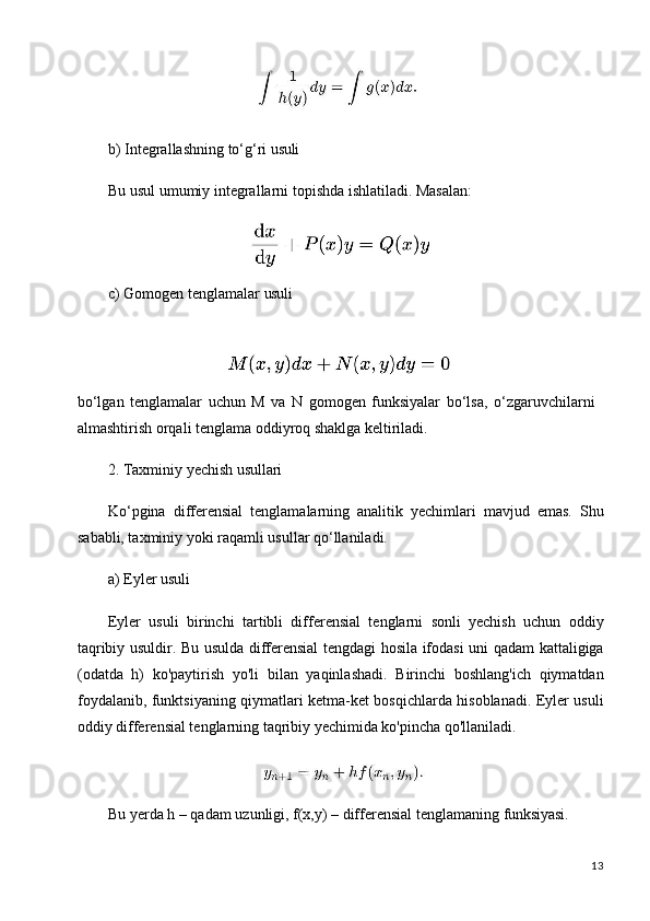 13b) Integrallashning   to‘g‘ri   usuli
Bu   usul   umumiy   integrallarni   topishda   ishlatiladi.   Masalan:
c) Gomogen   tenglamalar   usuli
bo‘lgan   tenglamalar   uchun   M   va   N   gomogen   funksiyalar   bo‘lsa,   o‘zgaruvchilarni 
almashtirish orqali tenglama oddiyroq shaklga keltiriladi.
2. Taxminiy   yechish   usullari
Ko‘pgina   differensial   tenglamalarning   analitik   yechimlari   mavjud   emas.   Shu
sababli, taxminiy yoki raqamli usullar qo‘llaniladi.
a) Eyler   usuli
Eyler   usuli   birinchi   tartibli   differensial   tenglarni   sonli   yechish   uchun   oddiy
taqribiy usuldir. Bu usulda differensial tengdagi hosila ifodasi uni qadam kattaligiga
(odatda   h)   ko'paytirish   yo'li   bilan   yaqinlashadi.   Birinchi   boshlang'ich   qiymatdan
foydalanib, funktsiyaning qiymatlari ketma-ket bosqichlarda hisoblanadi. Eyler usuli
oddiy differensial tenglarning taqribiy yechimida ko'pincha qo'llaniladi.
Bu   yerda   h   –   qadam   uzunligi,   f(x,y) –   differensial   tenglamaning  funksiyasi.