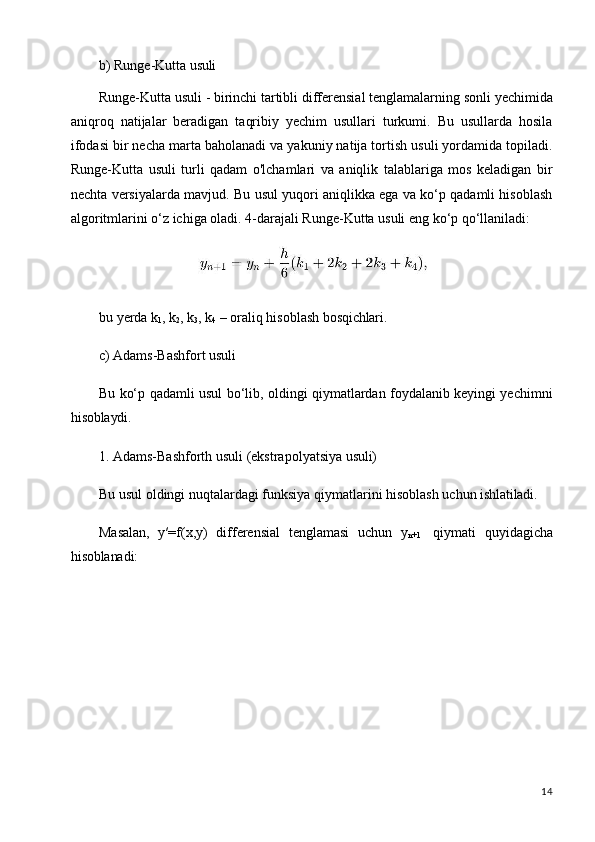 14b) Runge-Kutta   usuli
Runge-Kutta   usuli   -   birinchi   tartibli   differensial   tenglamalarning   sonli   yechimida
aniqroq   natijalar   beradigan   taqribiy   yechim   usullari   turkumi.   Bu   usullarda   hosila
ifodasi bir necha marta baholanadi va yakuniy natija tortish usuli yordamida topiladi.
Runge-Kutta   usuli   turli   qadam   o'lchamlari   va   aniqlik   talablariga   mos   keladigan   bir
nechta versiyalarda mavjud. Bu usul yuqori aniqlikka ega va ko‘p qadamli hisoblash
algoritmlarini o‘z ichiga oladi. 4-darajali Runge-Kutta usuli eng ko‘p qo‘llaniladi:
bu   yerda   k
1 ,   k
2 ,   k
3 ,   k
4   –   oraliq   hisoblash   bosqichlari.
c) Adams-Bashfort   usuli
Bu ko‘p qadamli usul bo‘lib, oldingi qiymatlardan foydalanib keyingi yechimni
hisoblaydi.
1. Adams-Bashforth   usuli   (ekstrapolyatsiya   usuli)
Bu   usul   oldingi   nuqtalardagi   funksiya   qiymatlarini   hisoblash   uchun   ishlatiladi.
Masalan,   y′=f(x,y)   differensial   tenglamasi   uchun   y
n+1   qiymati   quyidagicha
hisoblanadi:
