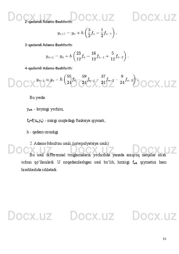 15Bu   yerda:
y
n+1   -   keyingi  yechim,
f
n =f(x
n ,y
n )   -   oxirgi   nuqtadagi   funksiya   qiymati, 
h - qadam uzunligi.
2. Adams-Moulton   usuli   (interpolyatsiya   usuli)
Bu   usul   differensial   tenglamalarni   yechishda   yanada   aniqroq   natijalar   olish
uchun   qo‘llaniladi.   U   noqadamlashgan   usul   bo‘lib,   hozirgi   f
n+1   qiymatini   ham
hisoblashda ishlatadi.