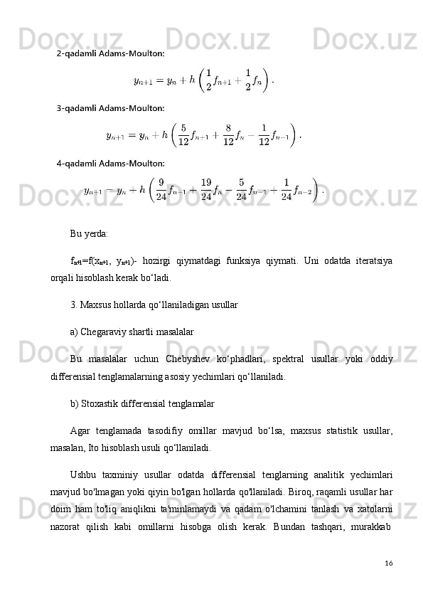 16Bu   yerda:
f
n+1 =f(x
n+1 ,   y
n+1 )-   hozirgi   qiymatdagi   funksiya   qiymati.   Uni   odatda   iteratsiya
orqali hisoblash kerak bo‘ladi.
3. Maxsus   hollarda   qo‘llaniladigan   usullar
a) Chegaraviy   shartli   masalalar
Bu   masalalar   uchun   Chebyshev   ko‘phadlari,   spektral   usullar   yoki   oddiy
differensial tenglamalarning asosiy yechimlari qo‘llaniladi.
b) Stoxastik   differensial   tenglamalar
Agar   tenglamada   tasodifiy   omillar   mavjud   bo‘lsa,   maxsus   statistik   usullar,
masalan, Ito hisoblash usuli qo‘llaniladi.
Ushbu   taxminiy   usullar   odatda   differensial   tenglarning   analitik   yechimlari
mavjud bo'lmagan yoki qiyin bo'lgan hollarda qo'llaniladi. Biroq, raqamli usullar har
doim   ham   to'liq   aniqlikni   ta'minlamaydi   va   qadam   o'lchamini   tanlash   va   xatolarni
nazorat  qilish	  kabi	  omillarni	  hisobga	  olish	  kerak.	  Bundan	  tashqari,	  murakkab 