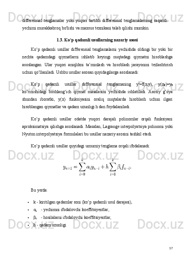 17differensial   tenglamalar   yoki   yuqori   tartibli   differensial   tenglamalarning   raqamli 
yechimi murakkabroq bo'lishi va maxsus texnikani talab qilishi mumkin.
1.3. Ko‘p   qadamli   usullarning   nazariy   asosi
Ko‘p   qadamli   usullar   differensial   tenglamalarni   yechishda   oldingi   bir   yoki   bir
nechta   qadamdagi   qiymatlarni   ishlatib   keyingi   nuqtadagi   qiymatni   hisoblashga
asoslangan.   Ular   yuqori   aniqlikni   ta’minlash   va   hisoblash   jarayonini   tezlashtirish
uchun qo‘llaniladi. Ushbu usullar asosan quyidagilarga asoslanadi:
Ko‘p   qadamli   usullar   differensial   tenglamaning   y′=f(x,y),   y(x
0 )=y
0
ko‘rinishidagi   boshlang‘ich   qiymat   masalasini   yechishda   ishlatiladi.   Asosiy   g‘oya
shundan   iboratki,   y(x)   funksiyasini   oraliq   nuqtalarda   hisoblash   uchun   ilgari
hisoblangan qiymatlar va qadam uzunligi h dan foydalaniladi.
Ko‘p   qadamli   usullar   odatda   yuqori   darajali   polinomlar   orqali   funksiyani
aproksimatsiya qilishga asoslanadi. Masalan, Lagrange interpolyatsiya polinomi yoki
Nyuton interpolyatsiya formulalari bu usullar nazariy asosini tashkil etadi.
Ko‘p   qadamli   usullar   quyidagi   umumiy   tenglama   orqali   ifodalanadi:
Bu   yerda:
 k   -   kiritilgan   qadamlar soni   (ko‘p   qadamli   usul   darajasi),
 α
i -   yechimni   ifodalovchi   koeffitsiyentlar,
 β
i -   hosilalarni   ifodalovchi   koeffitsiyentlar,
 h   -   qadam   uzunligi. 