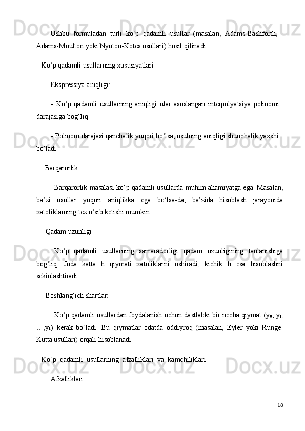 18Ushbu   formuladan   turli   ko‘p   qadamli   usullar   (masalan,   Adams-Bashforth, 
Adams-Moulton yoki Nyuton-Kotes usullari) hosil qilinadi.
Ko‘p   qadamli   usullarning   xususiyatlari 
Ekspressiya aniqligi:
- Ko‘p   qadamli   usullarning   aniqligi   ular   asoslangan   interpolyatsiya   polinomi 
darajasiga bog‘liq.
- Polinom darajasi qanchalik yuqori bo‘lsa, usulning aniqligi shunchalik yaxshi 
bo‘ladi.
Barqarorlik   :
Barqarorlik masalasi ko‘p qadamli usullarda muhim ahamiyatga ega. Masalan,
ba’zi   usullar   yuqori   aniqlikka   ega   bo‘lsa-da,   ba’zida   hisoblash   jarayonida
xatoliklarning tez o‘sib ketishi mumkin.
Qadam   uzunligi   :
Ko‘p   qadamli   usullarning   samaradorligi   qadam   uzunligining   tanlanishiga
bog‘liq.   Juda   katta   h   qiymati   xatoliklarni   oshiradi,   kichik   h   esa   hisoblashni
sekinlashtiradi.
Boshlang‘ich   shartlar:
Ko‘p qadamli usullardan foydalanish uchun dastlabki bir necha qiymat (y
0 , y
1 ,
…,y
k )   kerak   bo‘ladi.   Bu   qiymatlar   odatda   oddiyroq   (masalan,   Eyler   yoki   Runge-
Kutta usullari) orqali hisoblanadi.
Ko‘p   qadamli   usullarning   afzalliklari   va   kamchiliklari.
Afzalliklari: