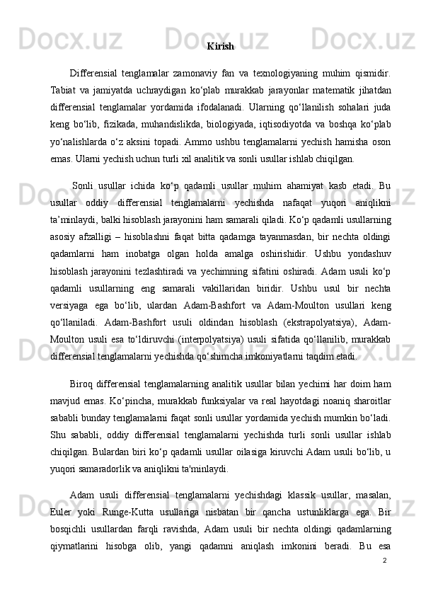 2Kirish
Differensial   tenglamalar   zamonaviy   fan   va   texnologiyaning   muhim   qismidir.
Tabiat   va   jamiyatda   uchraydigan   ko‘plab   murakkab   jarayonlar   matematik   jihatdan
differensial   tenglamalar   yordamida   ifodalanadi.   Ularning   qo‘llanilish   sohalari   juda
keng   bo‘lib,   fizikada,   muhandislikda,   biologiyada,   iqtisodiyotda   va   boshqa   ko‘plab
yo‘nalishlarda   o‘z   aksini   topadi.   Ammo   ushbu   tenglamalarni   yechish   hamisha   oson
emas. Ularni yechish uchun turli xil analitik va sonli usullar ishlab chiqilgan.
Sonli   usullar   ichida   ko‘p   qadamli   usullar   muhim   ahamiyat   kasb   etadi.   Bu
usullar   oddiy   differensial   tenglamalarni   yechishda   nafaqat   yuqori   aniqlikni
ta’minlaydi,   balki   hisoblash   jarayonini   ham   samarali   qiladi.   Ko‘p   qadamli usullarning
asosiy   afzalligi   –   hisoblashni   faqat   bitta   qadamga   tayanmasdan,   bir   nechta   oldingi
qadamlarni   ham   inobatga   olgan   holda   amalga   oshirishidir.   Ushbu   yondashuv
hisoblash   jarayonini   tezlashtiradi   va   yechimning   sifatini   oshiradi.   Adam   usuli   ko‘p
qadamli   usullarning   eng   samarali   vakillaridan   biridir.   Ushbu   usul   bir   nechta
versiyaga   ega   bo‘lib,   ulardan   Adam-Bashfort   va   Adam-Moulton   usullari   keng
qo‘llaniladi.   Adam-Bashfort   usuli   oldindan   hisoblash   (ekstrapolyatsiya),   Adam-
Moulton   usuli   esa   to‘ldiruvchi   (interpolyatsiya)   usuli   sifatida   qo‘llanilib,   murakkab
differensial tenglamalarni yechishda qo‘shimcha imkoniyatlarni taqdim etadi.
Biroq differensial  tenglamalarning analitik usullar  bilan yechimi  har  doim ham
mavjud   emas.   Ko‘pincha,   murakkab   funksiyalar   va   real   hayotdagi   noaniq   sharoitlar
sababli bunday tenglamalarni faqat sonli usullar yordamida yechish mumkin bo‘ladi.
Shu   sababli,   oddiy   differensial   tenglamalarni   yechishda   turli   sonli   usullar   ishlab
chiqilgan. Bulardan biri ko‘p qadamli usullar oilasiga kiruvchi Adam usuli bo‘lib, u
yuqori samaradorlik va aniqlikni ta'minlaydi.
Adam   usuli   differensial   tenglamalarni   yechishdagi   klassik   usullar,   masalan,
Euler   yoki   Runge-Kutta   usullariga   nisbatan   bir   qancha   ustunliklarga   ega.   Bir
bosqichli   usullardan   farqli   ravishda,   Adam   usuli   bir   nechta   oldingi   qadamlarning
qiymatlarini     hisobga     olib,     yangi     qadamni     aniqlash     imkonini     beradi.     Bu     esa 