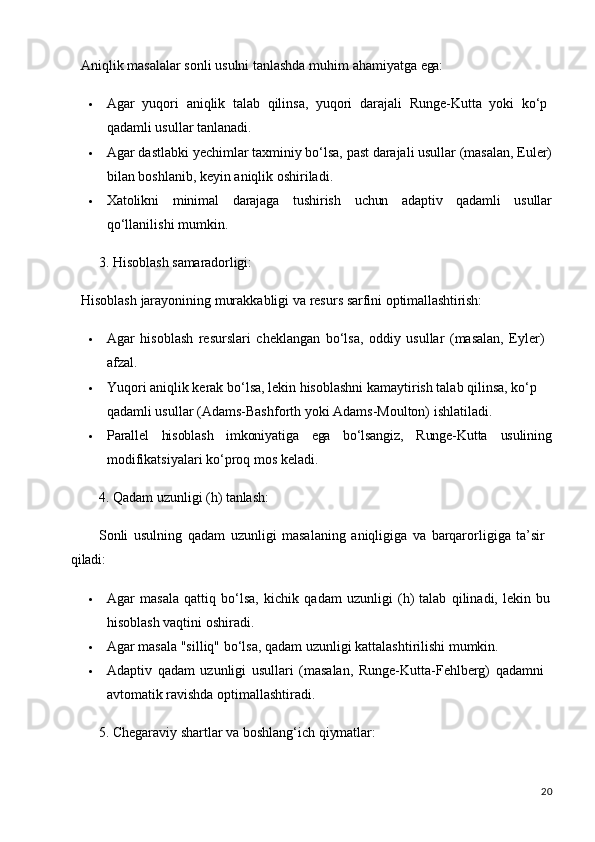 20Aniqlik   masalalar   sonli   usulni   tanlashda   muhim   ahamiyatga   ega:
 Agar   yuqori   aniqlik   talab   qilinsa,   yuqori   darajali   Runge-Kutta   yoki   ko‘p 
qadamli usullar tanlanadi.
 Agar   dastlabki   yechimlar   taxminiy   bo‘lsa,   past   darajali   usullar   (masalan,   Euler)
bilan boshlanib, keyin aniqlik oshiriladi.
 Xatolikni minimal darajaga tushirish uchun adaptiv qadamli usullar
qo‘llanilishi mumkin.
3. Hisoblash   samaradorligi:
Hisoblash   jarayonining   murakkabligi   va   resurs   sarfini   optimallashtirish:
 Agar   hisoblash   resurslari   cheklangan   bo‘lsa,   oddiy   usullar   (masalan,   Eyler) 
afzal.
 Yuqori aniqlik kerak bo‘lsa, lekin hisoblashni kamaytirish talab qilinsa, ko‘p  
qadamli usullar (Adams-Bashforth yoki Adams-Moulton) ishlatiladi.
 Parallel hisoblash imkoniyatiga ega bo‘lsangiz, Runge-Kutta usulining
modifikatsiyalari ko‘proq mos keladi.
4. Qadam   uzunligi   (h)   tanlash:
Sonli   usulning   qadam   uzunligi   masalaning   aniqligiga   va   barqarorligiga   ta’sir 
qiladi:
 Agar   masala   qattiq   bo‘lsa,   kichik   qadam   uzunligi   (h)   talab   qilinadi,   lekin   bu
hisoblash vaqtini oshiradi.
 Agar   masala   "silliq"   bo‘lsa,   qadam   uzunligi   kattalashtirilishi   mumkin.
 Adaptiv   qadam   uzunligi   usullari   (masalan,   Runge-Kutta-Fehlberg)   qadamni 
avtomatik ravishda optimallashtiradi.
5. Chegaraviy   shartlar   va   boshlang‘ich   qiymatlar: 