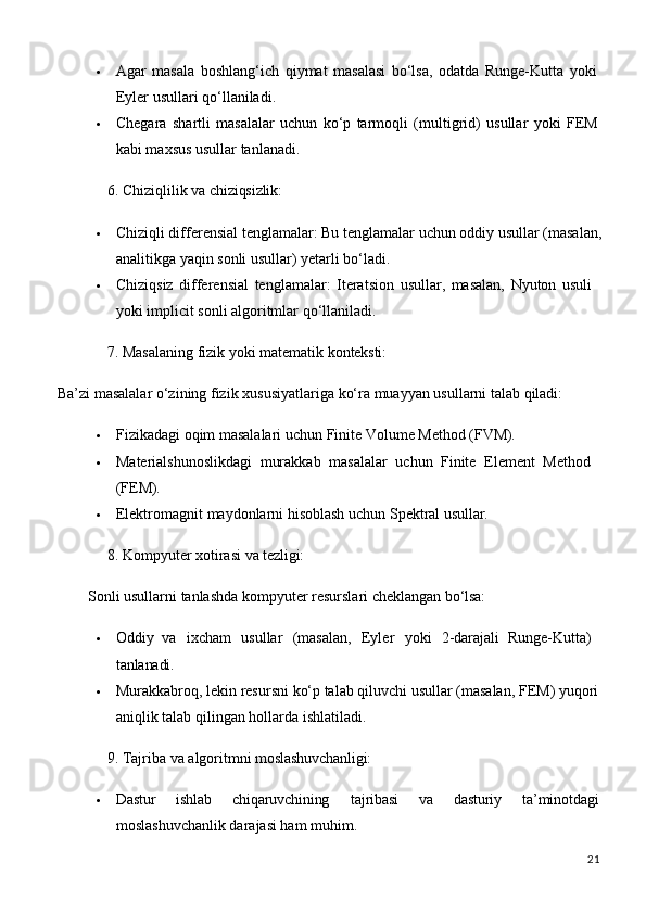 21 Agar   masala   boshlang‘ich   qiymat   masalasi   bo‘lsa,   odatda   Runge-Kutta   yoki
Eyler usullari qo‘llaniladi.
 Chegara   shartli   masalalar   uchun   ko‘p   tarmoqli   (multigrid)   usullar   yoki   FEM
kabi maxsus usullar tanlanadi.
6. Chiziqlilik   va   chiziqsizlik:
 Chiziqli differensial tenglamalar: Bu tenglamalar   uchun   oddiy   usullar (masalan,
analitikga yaqin sonli usullar) yetarli bo‘ladi.
 Chiziqsiz   differensial   tenglamalar:   Iteratsion   usullar,   masalan,   Nyuton   usuli 
yoki implicit sonli algoritmlar qo‘llaniladi.
7. Masalaning   fizik   yoki   matematik   konteksti:
Ba’zi   masalalar   o‘zining   fizik   xususiyatlariga   ko‘ra   muayyan   usullarni   talab   qiladi:
 Fizikadagi   oqim   masalalari   uchun   Finite   Volume   Method   (FVM).
 Materialshunoslikdagi   murakkab   masalalar   uchun   Finite   Element   Method 
(FEM).
 Elektromagnit   maydonlarni   hisoblash   uchun   Spektral   usullar.
8. Kompyuter   xotirasi   va   tezligi:
Sonli   usullarni   tanlashda   kompyuter   resurslari   cheklangan   bo‘lsa:
 Oddiy   va  ixcham	  usullar	  (masalan,	  Eyler	  yoki	  2-darajali   Runge-Kutta) 
tanlanadi.
 Murakkabroq,   lekin   resursni   ko‘p   talab   qiluvchi   usullar   (masalan,   FEM) yuqori
aniqlik talab qilingan hollarda ishlatiladi.
9. Tajriba   va   algoritmni  moslashuvchanligi:
 Dastur ishlab chiqaruvchining tajribasi va dasturiy ta’minotdagi
moslashuvchanlik darajasi ham muhim.